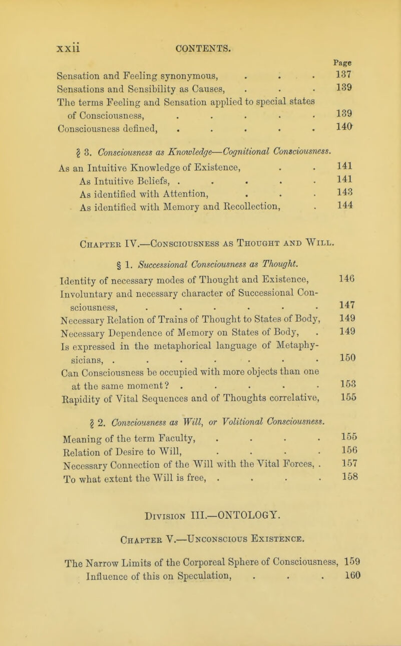 Page Sensation and Feeling synonymous, . . .137 Sensations and Sensibility as Causes, . . .139 The terms Feeling and Sensation applied to special states of Consciousness, . . . . .139 Consciousness denned, ..... 140 § 3. Consciousness as Knowledge—Cognitional Consciousness. As an Intuitive Knowledge of Existence, . . 141 As Intuitive Beliefs, ..... 141 As identified with Attention, . . . 143 As identified with Memory and Recollection, . 144 Chapter IV.—Consciousness as Thought and Will. § 1. Successional Consciousness as Thought. Identity of necessary modes of Thought and Existence, 146 Involuntary and necessary character of Successional Con- sciousness, ...... 147 Necessary Eolation of Trains of Thought to States of Body, 149 Necessary Dependence of Memory on States of Body, . 149 Is expressed in the metaphorical language of Metaphy- sicians, ....... 150 Can Consciousness be occupied with more objects than one at the same moment? . . . . .153 Rapidity of Vital Sequences and of Thoughts correlative, 155 § 2. Consciousness as Will, or Volitional Consciousness. Meaning of the term Faculty, .... 155 Relation of Desire to Will, . . . .156 Necessary Connection of the Will with the Vital Forces, . 157 To what extent the Will is free, .... 158 Division III.—ONTOLOGY. Chapter V.—Unconscious Existence. The Narrow Limits of the Corporeal Sphere of Consciousness, 159 Influence of this on Speculation, . . . 160