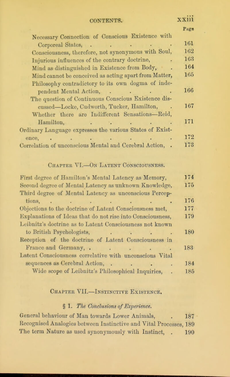 Necessary Connection of Conscious Existence with Corporeal States, . Consciousness, therefore, not synonymous with Soul, Injurious influences of the contrary doctrine, Mind as distinguished in Existence from Body, Mind cannot be conceived as acting apart from Matter, Philosophy contradictory to its own dogma of inde- pendent Mental Action, .... The question of Continuous Conscious Existence dis- cussed—Locke, Cudworth, Tucker, Hamilton, Whether there are Indifferent Sensations—Reid, Hamilton, ..... Ordinary Language expresses the various States of Exist- Correlation of unconscious Mental and Cerebral Action, . Chapter VI.—On Latent Consciousness. First degree of Hamilton's Mental Latency as Memory, 174 Second degree of Mental Latency as unknown Knowledge, 176 Third degree of Mental Latency as unconscious Percep- tions, ....... 176 Objections to the doctrine of Latent Consciousness met, 177 Kxplanations of Ideas that do not rise into Consciousness, 179 Leibnitz's doctrine as to Latent Consciousness not known to British Psychologists, .... 180 Reception of the doctrine of Latent Consciousness in France and Germany, ..... 183 Latent Consciousness correlative with unconscious Vital sequences as Cerebral Action, . . . .184 Wide scope of Leibnitz's Philosophical Inquiries, . 185 Chapter VII.—Instinctive Existence. § 1. The Conclusions of Experience. General behaviour of Man towards Lower Animals, . 187 Recognised Analogies between Instinctive and Vital Processes, 189 The terra Nature as used synonymously with Instinct, . 190 xxiii Page 161 162 163 164 1G5 166 167 171 172 173
