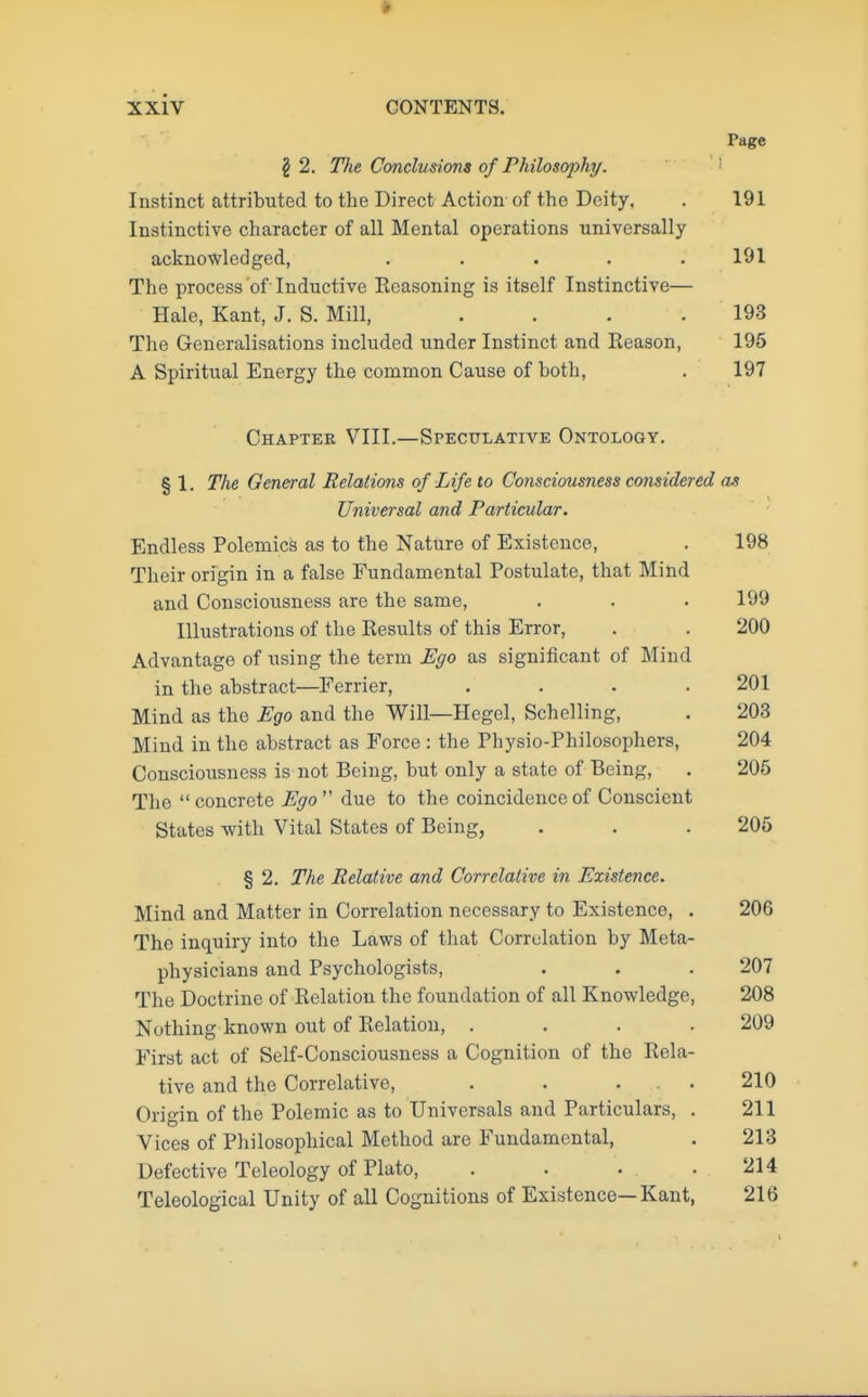 Page \ 2. The Conclusions of Philosophy. Instinct attributed to the Direct Action of the Deity, . 191 Instinctive character of all Mental operations universally acknowledged, ..... 191 The process of Inductive Reasoning is itself Instinctive— Hale, Kant, J. S. Mill, . . . .193 The Generalisations included under Instinct and Eeason, 195 A Spiritual Energy the common Cause of both, . 197 Chapter VIII.—Speculative Ontology. § 1. The General Relations of Life to Consciousness considered as Universal and Particular. Endless Polemics as to the Nature of Existence, . 198 Their origin in a false Fundamental Postulate, that Mind and Consciousness are the same, . . .199 Illustrations of the Results of this Error, . . 200 Advantage of using the term Ego as significant of Mind in the abstract—Ferrier, .... 201 Mind as the Ego and the Will—Hegel, Schelling, . 203 Mind in the abstract as Force : the Physio-Philosophers, 204 Consciousness is not Being, but only a state of Being, . 205 The concrete Ego due to the coincidence of Conscicnt States with Vital States of Being, . . .205 § 2. The Relative and Correlative in Existence. Mind and Matter in Correlation necessary to Existence, . 206 The inquiry into the Laws of that Correlation by Meta- physicians and Psychologists, . . . 207 The Doctrine of Relation the foundation of all Knowledge, 208 Nothing known out of Relation, .... 209 First act of Self-Consciousness a Cognition of the Rela- tive and the Correlative, . . ... 210 Origin of the Polemic as to Universals and Particulars, . 211 Vices of Philosophical Method are Fundamental, . 213 Defective Teleology of Plato, . . • .214 Teleological Unity of all Cognitions of Existence—Kant, 216
