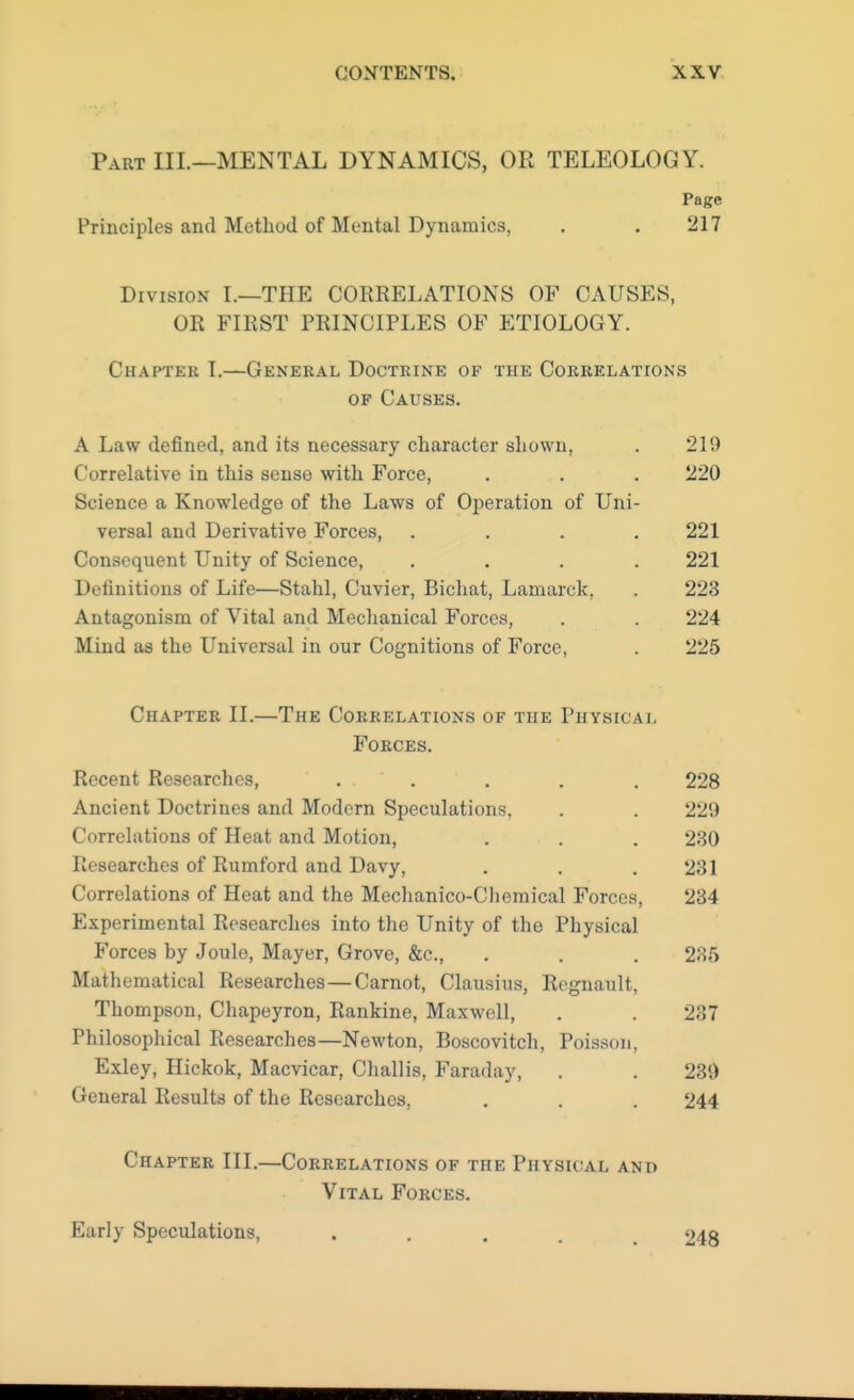 Part III.—MENTAL DYNAMICS, OR TELEOLOGY. Page Principles and Method of Mental Dynamics, . . 217 Division I.—THE COERELATIONS OF CAUSES, OK FIRST PRINCIPLES OF ETIOLOGY. Chapter I.—General Doctrine of the Correlations of Causes. A Law defined, and its necessary character shown, . 219 Correlative in this sense with Force, . . . 220 Science a Knowledge of the Laws of Operation of Uni- versal and Derivative Forces, .... 221 Consequent Unity of Science, .... 221 Definitions of Life—Stahl, Cuvier, Bichat, Lamarck, . 223 Antagonism of Vital and Mechanical Forces, . . 224 Mind as the Universal in our Cognitions of Force, . 225 Chapter II.—The Correlations of the Physical Forces. Recent Researches, ... . . , 228 Ancient Doctrines and Modern Speculations. . . 229 Correlations of Heat and Motion, . . . 230 Researches of Rumford and Davy, . . . 231 Correlations of Heat and the Mechanico-Chemical Forces, 234 Experimental Researches into the Unity of the Physical Forces by Joule, Mayer, Grove, &c, . . . 235 Mathematical Researches—Carnot, Clausius, Regnault, Thompson, Chapeyron, Rankine, Maxwell, . . 237 Philosophical Researches—Newton, Boscovitch, Poisson, Exley, Hickok, Macvicar, Challis, Faraday, . . 239 General Results of the Researches, . . . 244 Chapter III.—Correlations of the Physical and Vital Forces. Early Speculations, .... 248