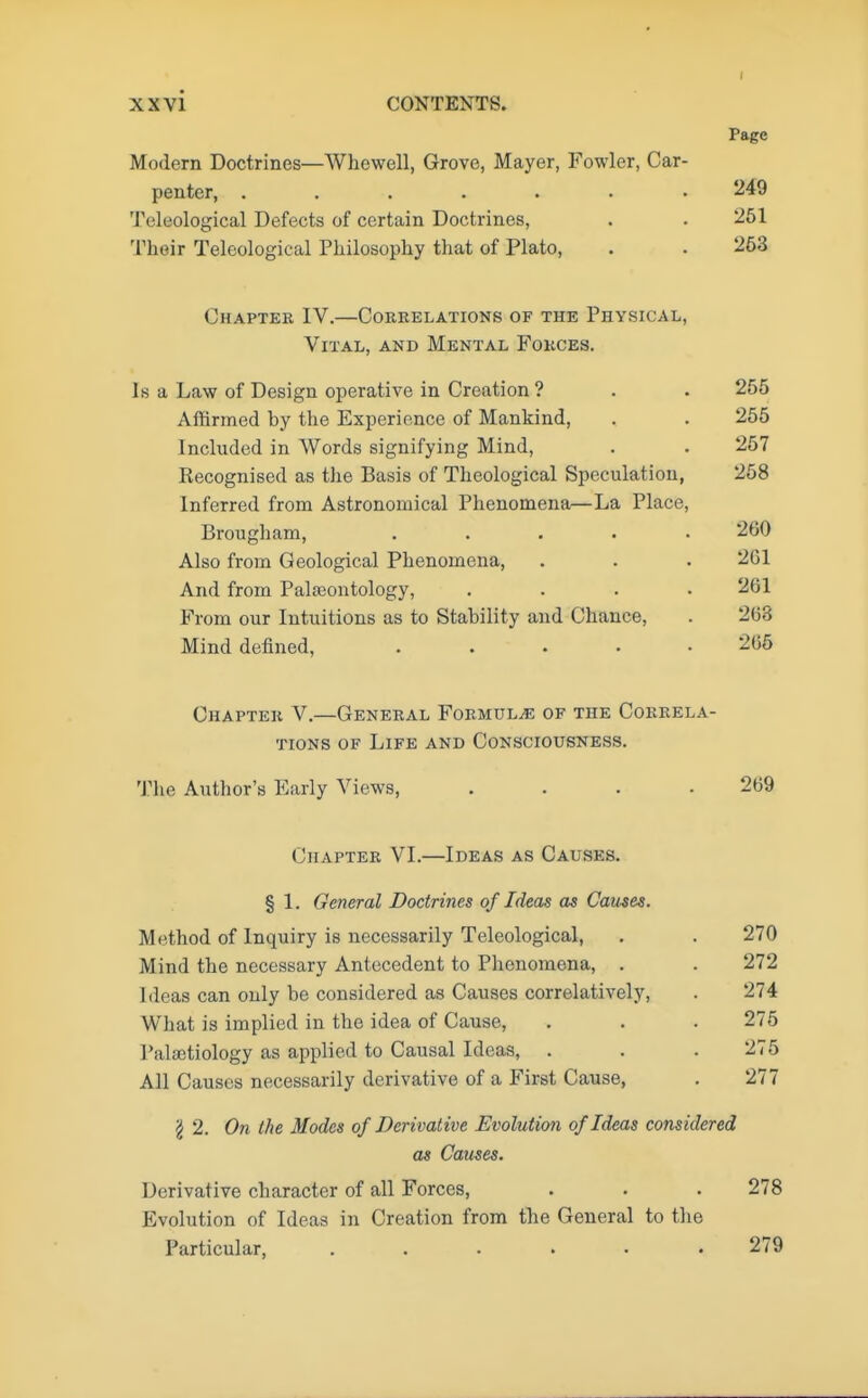 Page Modern Doctrines—Whewell, Grove, Mayer, Fowler, Car- penter, ....... 249 Teleological Defects of certain Doctrines, . . 251 Their Telcologieal Philosophy that of Plato, . . 263 Chapter IV.—Correlations of the Physical, Vital, and Mental Forces. Is a Law of Design operative in Creation ? . . 255 Affirmed by the Experience of Mankind, . . 255 Included in Words signifying Mind, . . 257 Recognised as the Basis of Theological Speculation, 258 Inferred from Astronomical Phenomena—La Place, Brougham, ..... 200 Also from Geological Phenomena, . . . 201 And from Palaeontology, .... 261 From our Intuitions as to Stability and Chance, . 268 Mind defined, 265 Chapter V.—General Formula of the Correla- tions of Life and Consciousness. The Author's Early Views, . . . .269 Chapter VI.—Ideas as Causes. § 1. General Doctrines of Ideas as Causes. Method of Inquiry is necessarily Teleological, . . 270 Mind the necessary Antecedent to Phenomena, . . 272 Ideas can only be considered as Causes correlatively, . 274 What is implied in the idea of Cause, . . . 275 I'alactiology as applied to Causal Ideas, . . . 275 All Causes necessarily derivative of a First Cause, . 277 \ 2. On the Modes of Derivative Evolution of Ideas considered as Causes. Derivative character of all Forces, . . . 278 Evolution of Ideas in Creation from the General to the Particular, ...... 279