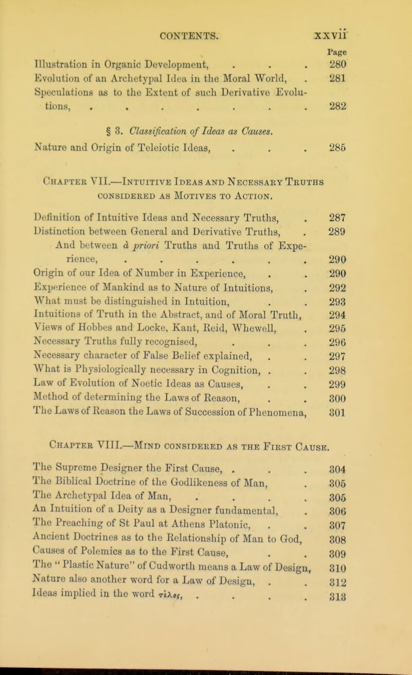 Page Illustration in Organic Development, . . . 280 Evolution of an Archetypal Idea in the Moral World, . 281 Speculations as to the Extent of such Derivative Evolu- tions, ....... 282 § 3. Classification of Ideas as Causes. Nature and Origin of Teleiotic Ideas, . . . 286 Chapter VII.—Intuitive Ideas and Necessary Truths CONSIDERED AS MOTIVES TO ACTION. Definition of Intuitive Ideas and Necessary Truths, . 287 Distinction between General and Derivative Truths, . 289 And between d priori Truths and Truths of Expe- rience, ...... 290 Origin of our Idea of Number in Experience, . . 290 Experience of Mankind as to Nature of Intuitions, . 292 What must be distinguished in Intuition, . . 293 Intuitions of Truth in the Abstract, and of Moral Truth, 294 Views of Hobbes and Locke, Kant, Reid, Whewell, . 295 Necessary Truths fully recognised, . . . 296 Necessary character of False Belief explained, . . 297 What is Physiologically necessary in Cognition, . . 298 Law of Evolution of Noetic Ideas as Causes, . . 299 Method of determining the Laws of Reason, . . 300 The Laws of Reason the Laws of Succession of Phenomena, 301 Chapter VIII.—Mind considered as the First Cause. The Supreme Designer the First Cause, . The Biblical Doctrine of the Godlikeness of Man, The Archetypal Idea of Man, .... An Intuition of a Deity as a Designer fundamental, The Preaching of St Paul at Athens Platonic, Ancient Doctrines as to the Relationship of Man to God, Causes of Polemics as to the First Cause, The  Plastic Nature of Cudworth means a Law of Design, Nature also another word for a Law of Design, Ideas implied in the word <r\\»St . 304 305 305 306 307 308 309 310 312 313
