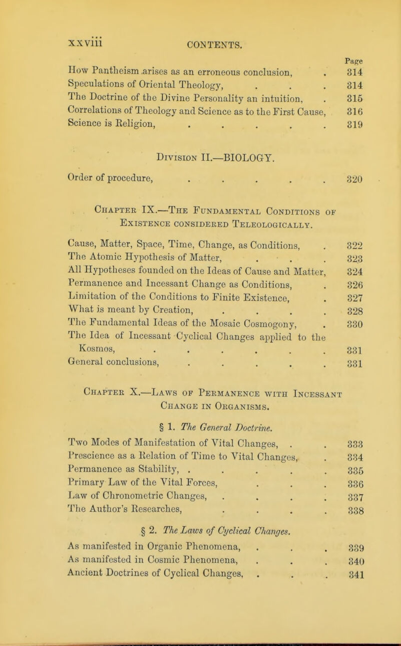 Papre Mow Pantheism arises as an erroneous conclusion, . 314 Speculations of Oriental Theology, . . . 314 The Doctrine of the Divine Personality an intuition, . 315 Correlations of Theology and Science as to the First Cause, 316 Science is Religion, . . . . .319 Division II.—BIOLOGY. Order of procedure, ..... 320 Chapter IX.—The Fundamental Conditions of Existence considered Teleologically. Cause, Matter, Space, Time, Change, as Conditions, . 322 The Atomic Hypothesis of Matter, . . . 323 All Hypotheses founded on the Ideas of Cause and Matter, 324 Permanence and Incessant Change as Conditions, . 326 Limitation of the Conditions to Finite Existence, . 327 What is meant hy Creation, .... 328 The Fundamental Ideas of the Mosaic Cosmogony, . 330 The Idea of Incessant Cyclical Changes applied to the Kosmos, ...... 331 General conclusions, ..... 331 Chapter X.—Laws of Permanence with Incessant Change in Organisms. § 1. The General Doctrine. Two Modes of Manifestation of Vital Changes, . Prescience as a Relation of Time to Vital Changes, Permanence as Stability, .... Primary Law of the Vital Forces, Law of Chronometric Changes, The Author's Researches, § 2. The Laws of Cyclical Changes. As manifested in Organic Phenomena, As manifested in Cosmic Phenomena, Ancient Doctrines of Cyclical Changes, 333 334 335 336 337 338 339 340 341