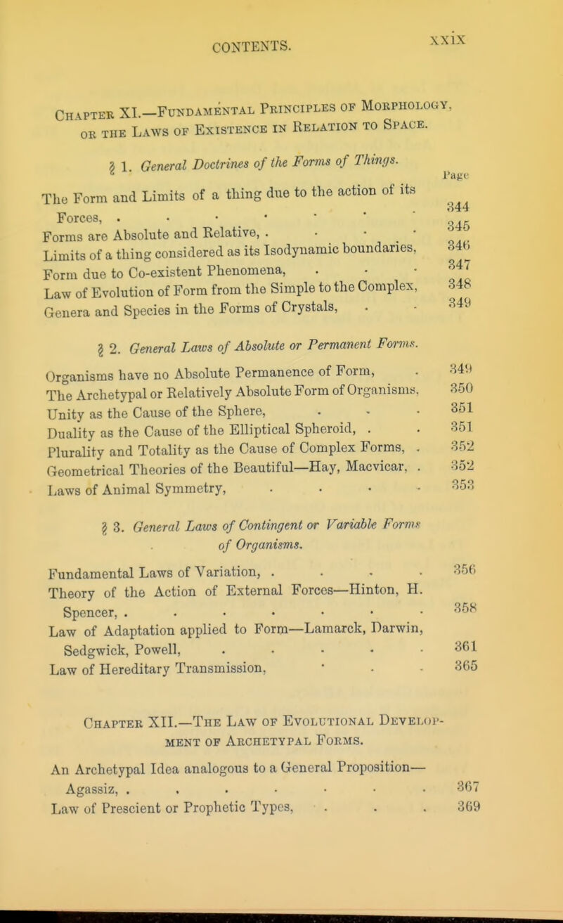 Page 844 Chapter XI.—Fundamental Principles of Morphology, or the Laws of Existence in Relation to Space. I 1. General Doctrines of the Forms of Things. The Form and Limits of a thing due to the action of its Forces, . • • ■ Forms are Absolute and Relative, . Limits of a thing considered as its Isodynamic boundaries. 846 Form due to Co-existent Phenomena, Law of Evolution of Form from the Simple to the Complex, I Genera and Species in the Forms of Crystals, . - 349 \ 2. General Laws of Absolute or Permanent Forms. Organisms have no Absolute Permanence of Form, . 349 The Archetypal or Relatively Absolute Form of Organisms. 350 Unity as the Cause of the Sphere, . - .351 Duality as the Cause of the Elliptical Spheroid, . . 351 Plurality and Totality as the Cause of Complex Forms, . 352 Geometrical Theories of the Beautiful—Hay, Macvicar, . 852 Laws of Animal Symmetry, .... 853 I 3. General Laws of Contingent or Variable Forms of Organisms. Fundamental Laws of Variation, .... 356 Theory of the Action of External Forces—Hinton, H. Spencer, 368 Law of Adaptation applied to Form—Lamarck, Darwin, Sedgwick, Powell, ..... 361 Law of Hereditary Transmission, ■ - 365 Chapter XII.—The Law of Evolutional Develop- ment, of Archetypal Forms. An Archetypal Idea analogous to a General Proposition— Agassiz, 367 Law of Prescient or Prophetic Types, . . .369