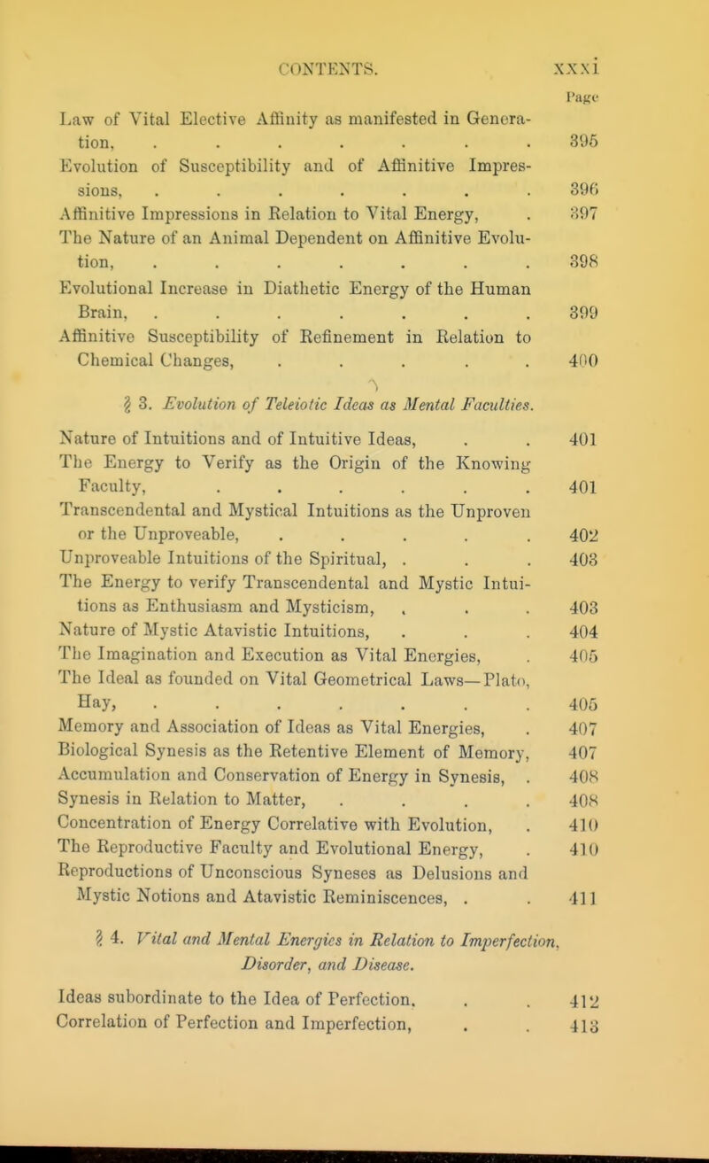 Page Law of Vital Elective Affinity as manifested in Genera- tion 896 Evolution of Susceptibility and of Affinitive Impres- sions, ....... 396 Affinitive Impressions in Relation to Vital Energy, . SOT The Nature of an Animal Dependent on Affinitive Evolu- tion, ....... 398 Evolutional Increase in Diathetic Energy of the Human Brain, ....... 399 Affinitive Susceptibility of Refinement in Relation to Chemical Changes, ..... 400 \ 3. Evolution of Teleiotic Ideas as Mental Faculties. Nature of Intuitions and of Intuitive Ideas, . . 401 The Energy to Verify as the Origin of the Knowing Faculty, ...... 401 Transcendental and Mystical Intuitions as the Unproven or the Unproveable, ..... 402 Unproveable Intuitions of the Spiritual, . . . 403 The Energy to verify Transcendental and Mystic Intui- tions as Enthusiasm and Mysticism, . . . 403 Nature of Mystic Atavistic Intuitions, . . . 404 The Imagination and Execution as Vital Energies, . 405 The Ideal as founded on Vital Geometrical Laws—Plato, Hay, ....... 406 Memory and Association of Ideas as Vital Energies, . 407 Biological Synesis as the Retentive Element of Memory, 407 Accumulation and Conservation of Energy in Synesis, . 408 Synesis in Relation to Matter, .... 408 Concentration of Energy Correlative with Evolution, . 410 The Reproductive Faculty and Evolutional Energy, . 410 Reproductions of Unconscious Syneses as Delusions and Mystic Notions and Atavistic Reminiscences, . . 11 ] ? 4. Vital and Mental Energies in Relation to Imperfection, Disorder, and Disease. Ideas subordinate to the Idea of Perfection. . . 41 Jj Correlation of Perfection and Imperfection, . . 413