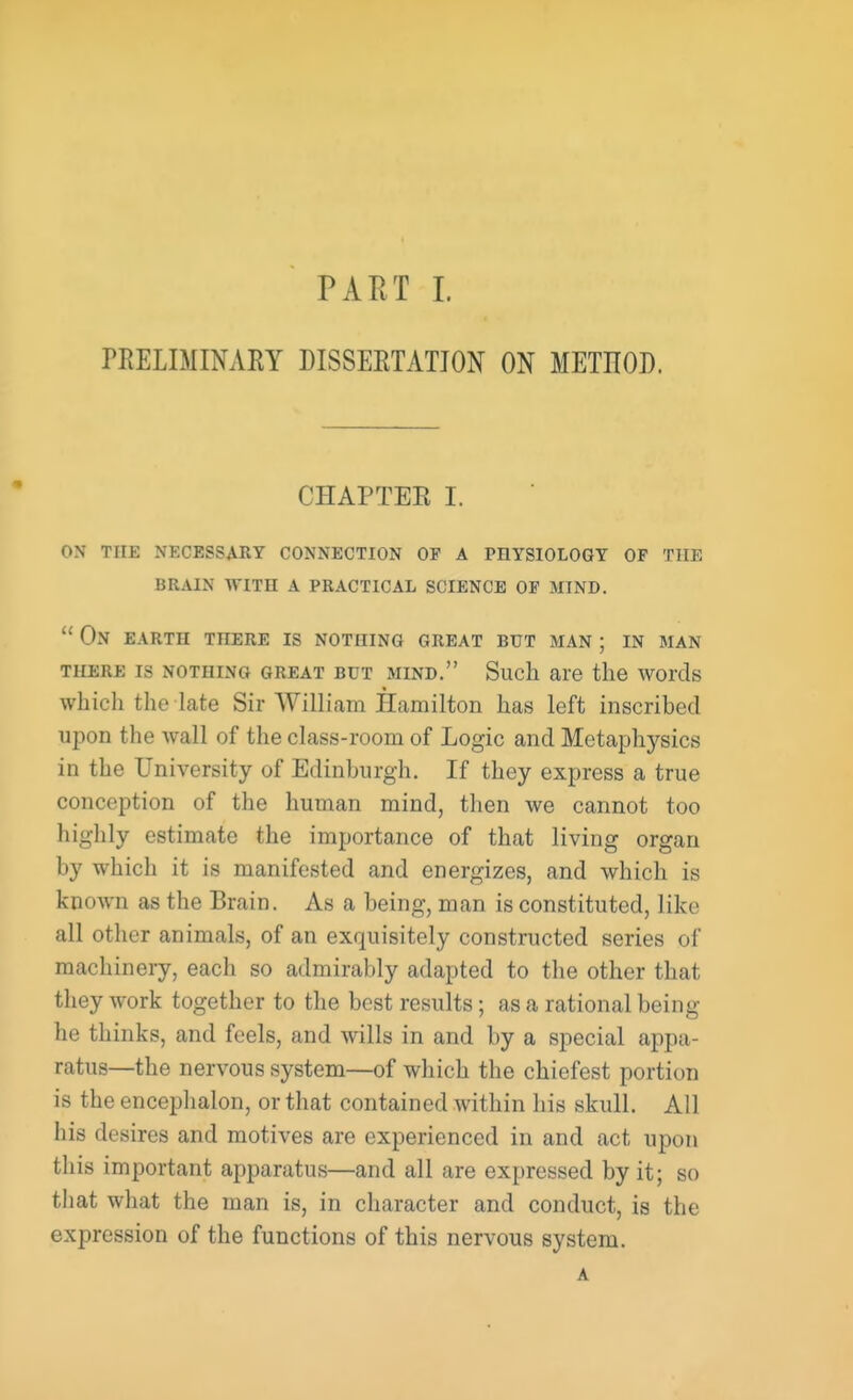 PRELIMINARY DISSERTATION ON METIIOD. CHAPTER I. on the necessary connection op a pbysiology of the brain with a practical science op mind.  On earth there is nothing great but man ; in man THERE IS NOTHING GREAT BUT MIND. Such are the Words which the late Sir William Hamilton has left inscribed upon the wall of the class-room of Logic and Metaphysics in the University of Edinburgh. If they express a true conception of the human mind, then we cannot too highly estimate the importance of that living organ by which it is manifested and energizes, and which is known as the Brain. As a being, man is constituted, like all other animals, of an exquisitely constructed series of machinery, each so admirably adapted to the other that they work together to the best results; as a rational being he thinks, and feels, and wills in and by a special appa- ratus—the nervous system—of which the chiefest portion is the encephalon, or that contained within his skull. All his desires and motives are experienced in and act upon this important apparatus—and all are expressed by it; so that what the man is, in character and conduct, is the expression of the functions of this nervous system. A