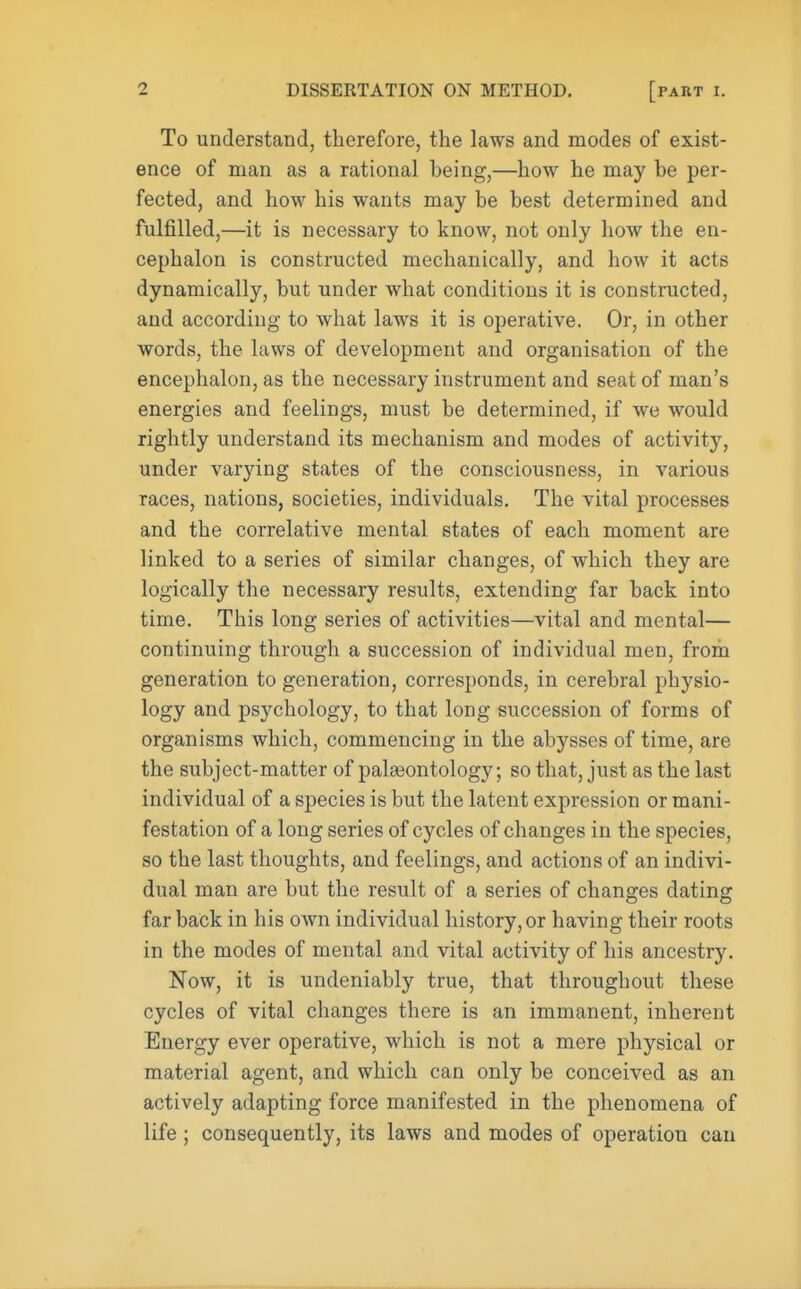 To understand, therefore, the laws and modes of exist- ence of man as a rational being,—how he may be per- fected, and how his wants may be best determined and fulfilled,—it is necessary to know, not only how the en- cephalon is constructed mechanically, and how it acts dynamically, but under what conditions it is constructed, and according to what laws it is operative. Or, in other words, the laws of development and organisation of the encephalon, as the necessary instrument and seat of man's energies and feelings, must be determined, if we would rightly understand its mechanism and modes of activity, under varying states of the consciousness, in various races, nations, societies, individuals. The vital processes and the correlative mental states of each moment are linked to a series of similar changes, of which they are logically the necessary results, extending far back into time. This long series of activities—vital and mental— continuing through a succession of individual men, from generation to generation, corresponds, in cerebral physio- logy and psychology, to that long succession of forms of organisms which, commencing in the abysses of time, are the subject-matter of palaeontology; so that, just as the last individual of a species is but the latent expression or mani- festation of a long series of cycles of changes in the species, so the last thoughts, and feelings, and actions of an indivi- dual man are but the result of a series of changes dating far back in his own individual history, or having their roots in the modes of mental and vital activity of his ancestry. Now, it is undeniably true, that throughout these cycles of vital changes there is an immanent, inherent Energy ever operative, which is not a mere physical or material agent, and which can only be conceived as an actively adapting force manifested in the phenomena of life ; consequently, its laws and modes of operation can