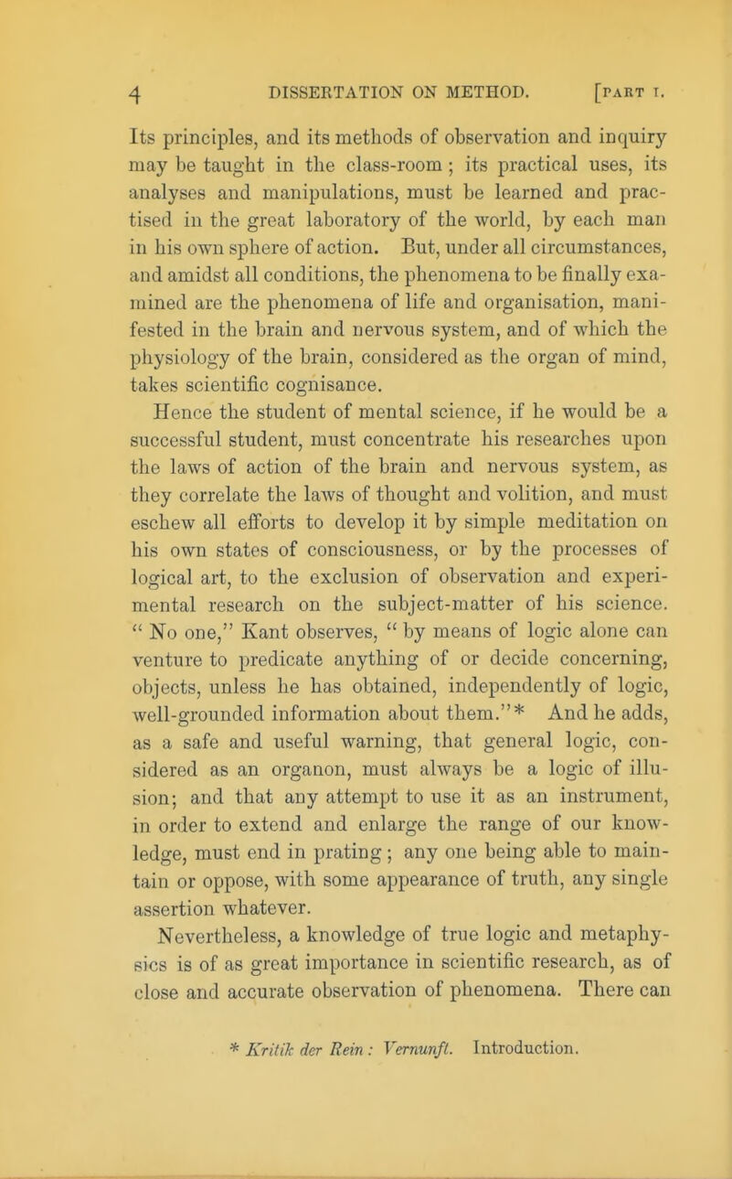 Its principles, and its methods of observation and inquiry- may be taught in the class-room ; its practical uses, its analyses and manipulations, must be learned and prac- tised in the great laboratory of the world, by each man in his own sphere of action. But, under all circumstances, and amidst all conditions, the phenomena to be finally exa mined are the phenomena of life and organisation, mani- fested in the brain and nervous system, and of which the physiology of the brain, considered as the organ of mind, takes scientific cognisance. Hence the student of mental science, if he would be a successful student, must concentrate his researches upon the laws of action of the brain and nervous system, as they correlate the laws of thought and volition, and must eschew all efforts to develop it by simple meditation on his own states of consciousness, or by the processes of logical art, to the exclusion of observation and experi- mental research on the subject-matter of his science.  No one, Kant observes,  by means of logic alone can venture to predicate anything of or decide concerning, objects, unless he has obtained, independently of logic, well-grounded information about them.* And he adds, as a safe and useful warning, that general logic, con- sidered as an organon, must always be a logic of illu- sion; and that any attempt to use it as an instrument, in order to extend and enlarge the range of our know- ledge, must end in prating; any one being able to main- tain or oppose, with some appearance of truth, any single assertion whatever. Nevertheless, a knowledge of true logic and metaphy- sics is of as great importance in scientific research, as of close and accurate observation of phenomena. There can * Kritik dcr Rein : Vernunft. Introduction.