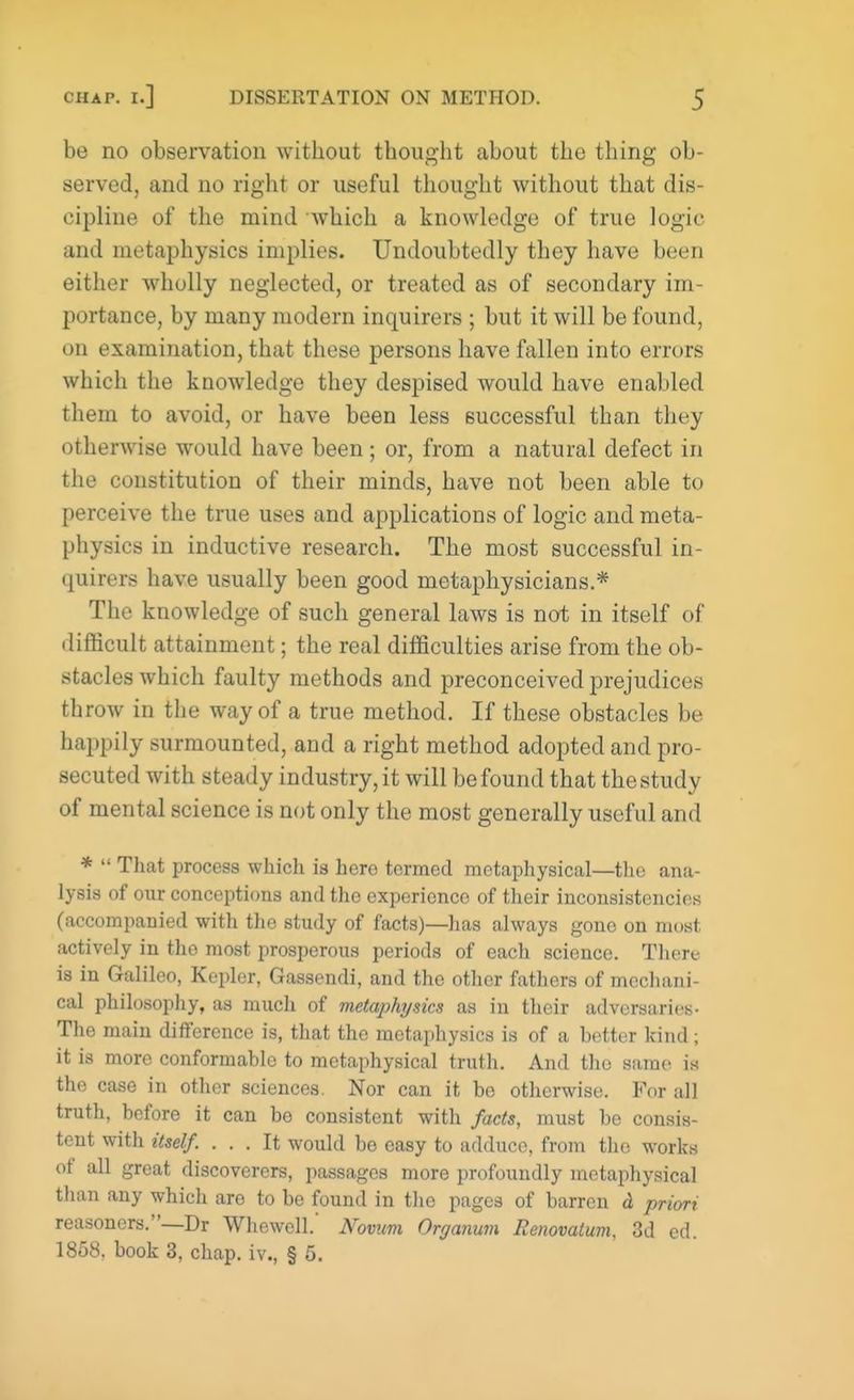 be no observation without thought about the thing ob- served, and no right or useful thought without that dis- cipline of the mind which a knowledge of true logic and metaphysics implies. Undoubtedly they have been either wholly neglected, or treated as of secondary im- portance, by many modern inquirers ; but it will be found, on examination, that these persons have fallen into errors which the knowledge they despised would have enabled them to avoid, or have been less successful than they otherwise would have been; or, from a natural defect in the constitution of their minds, have not been able to perceive the true uses and applications of logic and meta- physics in inductive research. The most successful in- quirers have usually been good metaphysicians.* The knowledge of such general laws is not in itself of difficult attainment; the real difficulties arise from the ob- stacles which faulty methods and preconceived prejudices throw in the way of a true method. If these obstacles be happily surmounted, and a right method adopted and pro- secuted with steady industry, it will be found that the study of mental science is not only the most generally useful and *  That process which is hero termed metaphysical—the ana- lysis of our conceptions and the experience of their inconsistencies (accompanied with the study of facts)—has always gone on most actively in the most prosperous periods of each science. There is in Galileo, Kepler, Gassendi, and the other fathers of mechani- cal philosophy, as much of metaphysics as in their adversaries- The main difference is, that the metaphysics is of a hetter kind; it is more conformable to metaphysical truth. And the same is the case in other sciences. Nor can it be otherwise. For all truth, before it can be consistent with facts, must be consis- tent with itself. ... It would be easy to adduce, from the works of all great discoverers, passages more profoundly metaphysical than any which are to be found in the pages of barren d priori reasoncrs.—Dr Whewell. Novum Organum Eenovatum, 3d ed. 1858. book 3, chap, iv., § 5.