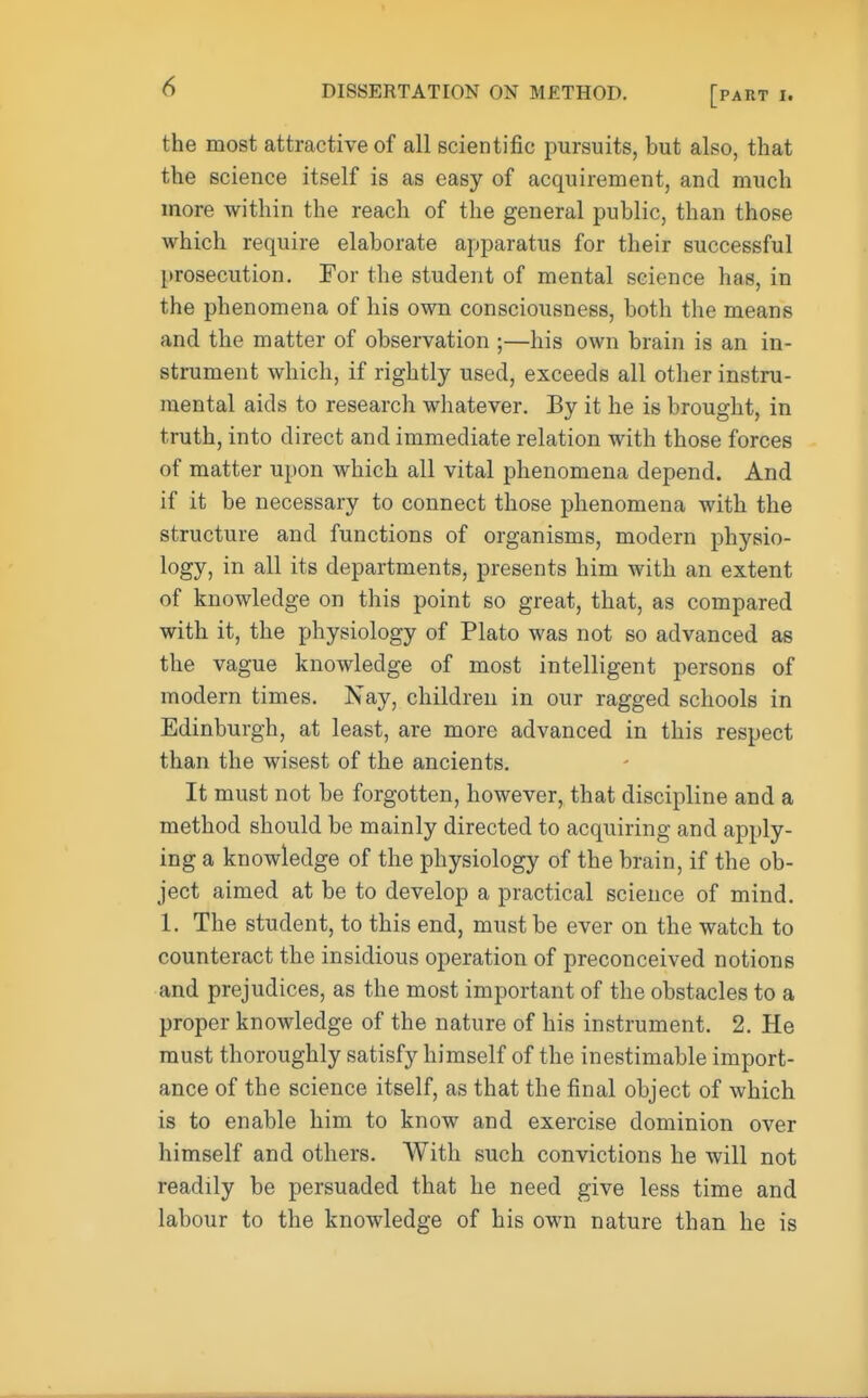 [part i. the most attractive of all scientific pursuits, but also, that the science itself is as easy of acquirement, and much more within the reach of the general public, than those which require elaborate apparatus for their successful prosecution. For the student of mental science has, in the phenomena of his own consciousness, both the means and the matter of observation ;—his own brain is an in- strument which, if rightly used, exceeds all other instru- mental aids to research whatever. By it he is brought, in truth, into direct and immediate relation with those forces of matter upon which all vital phenomena depend. And if it be necessary to connect those phenomena with the structure and functions of organisms, modern physio- logy, in all its departments, presents him with an extent of knowledge on this point so great, that, as compared with it, the physiology of Plato was not so advanced as the vague knowledge of most intelligent persons of modern times. Nay, children in our ragged schools in Edinburgh, at least, are more advanced in this respect than the wisest of the ancients. It must not be forgotten, however, that discipline and a method should be mainly directed to acquiring and apply- ing a knowledge of the physiology of the brain, if the ob- ject aimed at be to develop a practical science of mind. 1. The student, to this end, must be ever on the watch to counteract the insidious operation of preconceived notions and prejudices, as the most important of the obstacles to a proper knowledge of the nature of his instrument. 2. He must thoroughly satisfy himself of the inestimable import- ance of the science itself, as that the final object of which is to enable him to know and exercise dominion over himself and others. With such convictions he will not readily be persuaded that he need give less time and labour to the knowledge of his own nature than he is