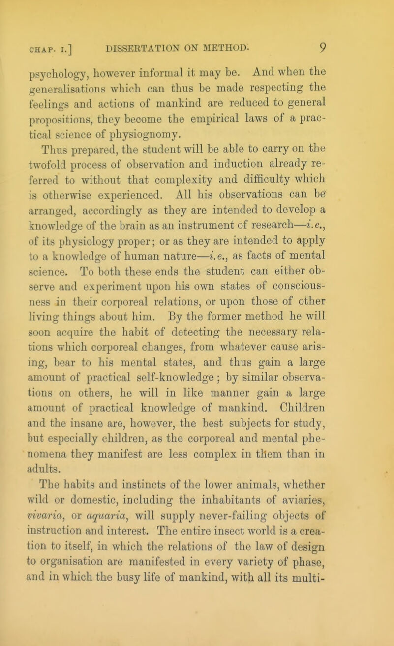 psychology, however informal it may be. And when the generalisations which can thus he made respecting the feelings and actions of mankind are reduced to general propositions, they become the empirical laws of a prac- tical science of physiognomy. Thus prepared, the student will be able to carry on the twofold process of observation and induction already re- ferred to without that complexity and difficulty which is otherwise experienced. All his observations can be' arranged, accordingly as they are intended to develop a knowledge of the brain as an instrument of research—i.e., of its physiology proper; or as they are intended to apply to a knowledge of human nature—i.e., as facts of mental science. To both these ends the student can either ob- serve and experiment upon his own states of conscious- ness in their corporeal relations, or upon those of other living things about him. By the former method he will soon acquire the habit of detecting the necessary rela- tions which corporeal changes, from whatever cause aris- ing, bear to his mental states, and thus gain a large amount of practical self-knowledge ; by similar observa- tions on others, he will in like manner gain a large amount of practical knowledge of mankind. Children and the insane are, however, the best subjects for study, but especially children, as the corporeal and mental phe- nomena they manifest are less complex in them than in adults. The habits and instincts of the lower animals, whether wild or domestic, including the inhabitants of aviaries, vivaria, or aquaria, will supply never-failing objects of instruction and interest. The entire insect world is a crea- tion to itself, in which the relations of the law of design to organisation are manifested in every variety of phase, and in which the busy life of mankind, with all its multi-