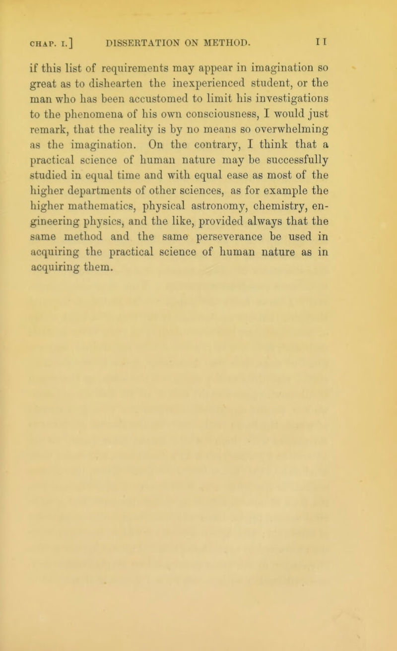 if this list of requirements may appear in imagination so great as to dishearten the inexperienced student, or the man who has been accustomed to limit his investigations to the phenomena of his own consciousness, I would just remark, that the reality is by no means so overwhelming as the imagination. On the contrary, I think that a practical science of human nature may be successfully studied in equal time and with equal ease as most of the higher departments of other sciences, as for example the higher mathematics, physical astronomy, chemistry, en- gineering physics, and the like, provided always that the same method and the same perseverance be used in acquiring the practical science of human nature as in acquiring them.
