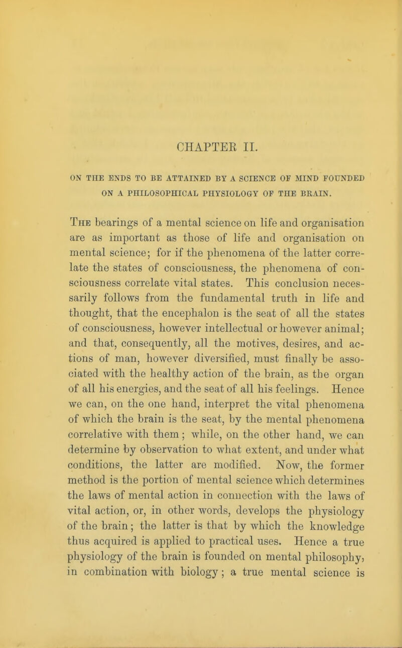 ON THE ENDS TO BE ATTAINED BY A SCIENCE OK MIND FOUNDED ON A PHILOSOPHICAL PHYSIOLOGY OP THE BRAIN. The bearings of a mental science on life and organisation are as important as those of life and organisation on mental science; for if the phenomena of the latter corre- late the states of consciousness, the phenomena of con- sciousness correlate vital states. This conclusion neces- sarily follows from the fundamental truth in life and thought, that the encephalon is the seat of all the states of consciousness, however intellectual or however animal; and that, consequently, all the motives, desires, and ac- tions of man, however diversified, must finally be asso- ciated with the healthy action of the brain, as the organ of all his energies, and the seat of all his feelings. Hence we can, on the one hand, interpret the vital phenomena of which the brain is the seat, by the mental phenomena correlative with them; while, on the other hand, we can determine by observation to what extent, and under what conditions, the latter are modified. Now, the former method is the portion of mental science which determines the laws of mental action in connection with the laws of vital action, or, in other words, develops the physiology of the brain; the latter is that by which the knowledge thus acquired is applied to practical uses. Hence a true physiology of the brain is founded on mental philosophy, in combination with biology; a true mental science is