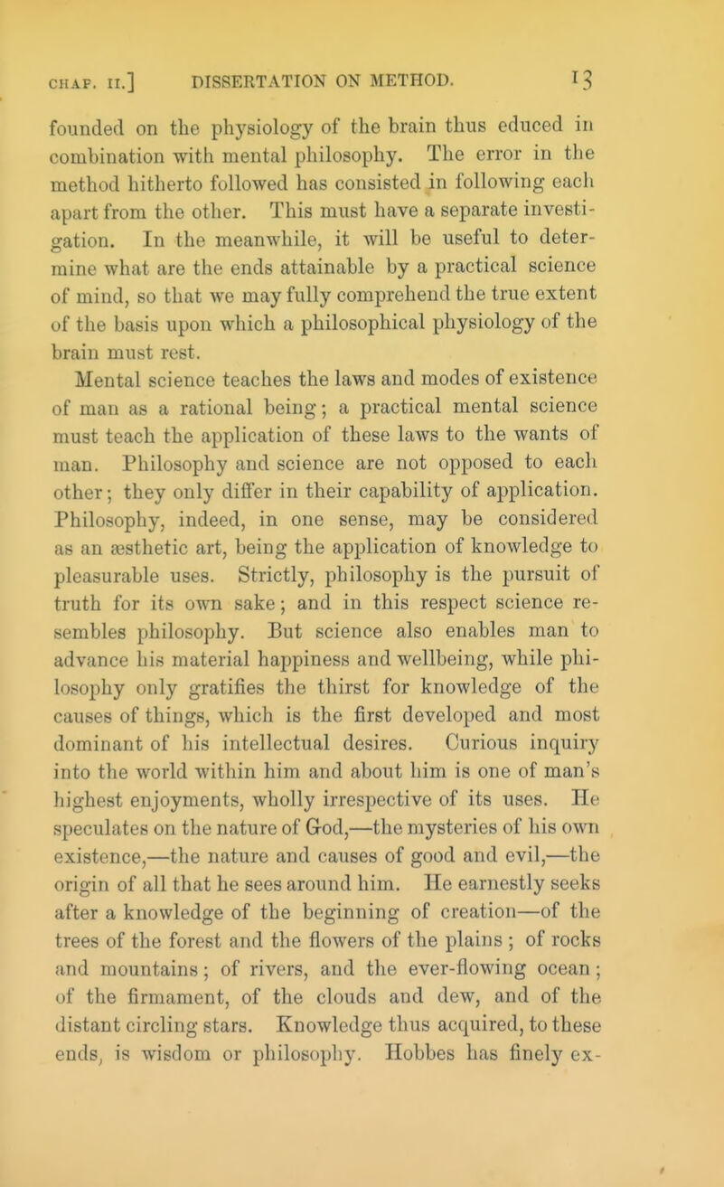founded on the physiology of the brain thus educed in combination with mental philosophy. The error in the method hitherto followed has consisted in following each apart from the other. This must have a separate investi- gation. In the meanwhile, it will be useful to deter- mine what are the ends attainable by a practical science of mind, so that we may fully comprehend the true extent of the basis upon which a philosophical physiology of the brain must rest. Mental science teaches the laws and modes of existence of man as a rational being; a practical mental science must teach the application of these laws to the wants of man. Philosophy and science are not opposed to each other; they only differ in their capability of application. Philosophy, indeed, in one sense, may be considered MB an aesthetic art, being the application of knowledge to pleasurable uses. Strictly, philosophy is the pursuit of truth for its own sake; and in this respect science re- sembles philosophy. But science also enables man to advance his material happiness and wellbeing, while phi- losophy only gratifies the thirst for knowledge of the causes of things, which is the first developed and most dominant of his intellectual desires. Curious inquiry into the world within him and about him is one of man's highest enjoyments, wholly irrespective of its uses. He speculates on the nature of God,—the mysteries of his own existence,—the nature and causes of good and evil,—the origin of all that he sees around him. He earnestly seeks after a knowledge of the beginning of creation—of the trees of the forest and the flowers of the plains ; of rocks and mountains; of rivers, and the ever-flowing ocean ; of the firmament, of the clouds and dew, and of the distant circling stars. Knowledge thus acquired, to these ends, is wisdom or philosophy. Hobbes has finely ex-