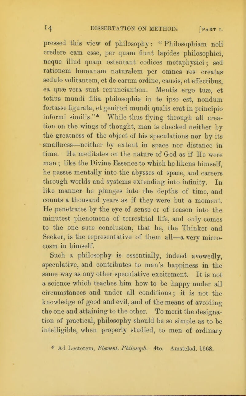 pressed this view of philosophy:  Philosophiam noli credere earn esse, per quam fiunt lapides philosophici, neque illud quam ostentant codices metaphysici; sed rationem humanaru naturalem per omnes res creatas sedulo volitantem, et de earum ordine, causis, et effectibus, ea quas vera sunt renunciantem. Mentis ergo tuae, et totius mundi filia philosophia in te ipso est, nondum fortasse figurata, et genitori mundi qualis erat in principio informi similis.* While thus flying through all crea- tion on the wings of thought, man is checked neither by the greatness of the object of his speculations nor by its smallness—neither by extent in space nor distance in time. He meditates on the nature of God as if He were man ; like the Divine Essence to which he likens himself, he passes mentally into the abysses of space, and careers through worlds and systems extending into infinity. In like manner he plunges into the depths of time, and counts a thousand years as if they were but a moment. He penetrates by the eye of sense or of reason into the minutest phenomena of terrestrial life, and only comes to the one sure conclusion, that he, the Thinker and Seeker, is the representative of them all—a very micro- cosm in himself. Such a philosophy is essentially, indeed avowedly, speculative, and contributes to man's happiness in the same way as any other speculative excitement. It is not a science which teaches him how to be happy under all circumstances and under all conditions; it is not the knowledge of good and evil, and of the means of avoiding the one and attaining to the other. To merit the designa- tion of practical, philosophy should be so simple as to be intelligible, when properly studied, to men of ordinary * Ail Lectoreni, Element. Philosoph. 4to. Amstelod. 1668.