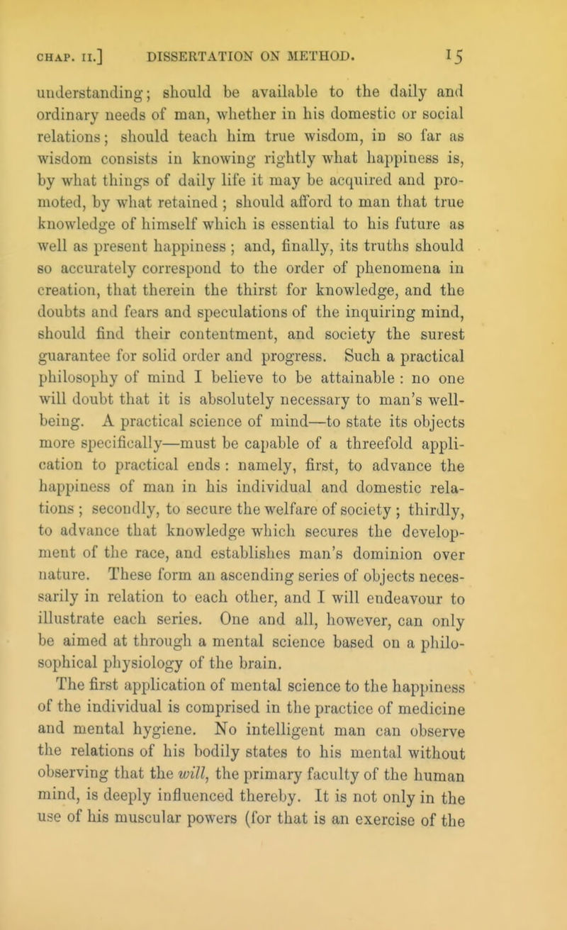 understanding; should be available to the daily and ordinary needs of man, whether in his domestic or social relations; should teach him true wisdom, in so far as wisdom consists in knowing rightly what happiness is, by what things of daily life it may be acquired and pro- moted, by what retained ; should afford to man that true knowledge of himself which is essential to his future as well as present happiness ; and, finally, its truths should so accurately correspond to the order of phenomena in creation, that therein the thirst for knowledge, and the doubts and fears and speculations of the inquiring mind, should find their contentment, and society the surest guarantee for solid order and progress. Such a practical philosophy of mind I believe to be attainable : no one will doubt that it is absolutely necessary to man's well- being. A practical science of mind—to state its objects more specifically—must be capable of a threefold appli- cation to practical ends : namely, first, to advance the happiness of man in his individual and domestic rela- tions ; secondly, to secure the welfare of society ; thirdly, to advance that knowledge which secures the develop- ment of the race, and establishes man's dominion over nature. These form an ascending series of objects neces- sarily in relation to each other, and I will endeavour to illustrate each series. One and all, however, can only be aimed at through a mental science based on a philo- sophical physiology of the brain. The first application of mental science to the happiness of the individual is comprised in the practice of medicine and mental hygiene. No intelligent man can observe the relations of his bodily states to his mental without observing that the will, the primary faculty of the human mind, is deeply influenced thereby. It is not only in the use of his muscular powers (for that is an exercise of the