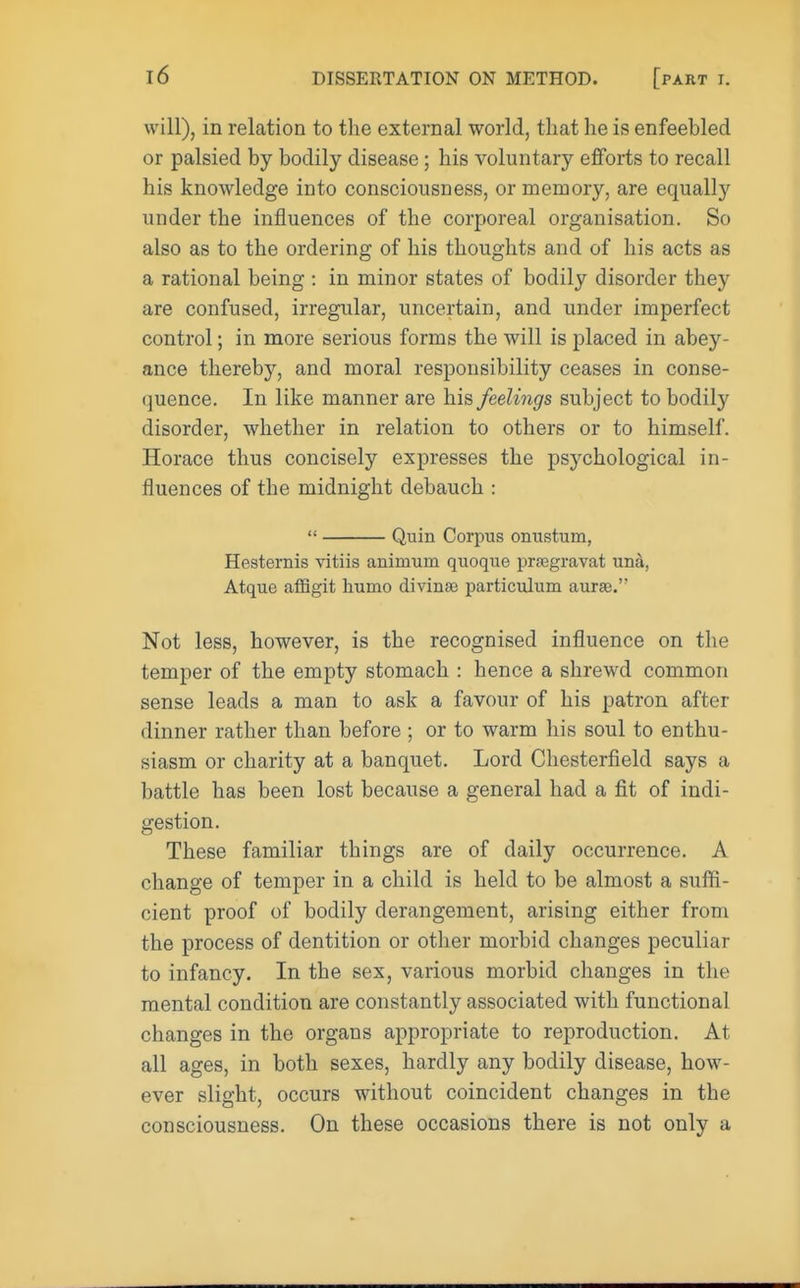 will), in relation to the external world, that he is enfeehled or palsied by bodily disease; his voluntary efforts to recall his knowledge into consciousness, or memory, are equally under the influences of the corporeal organisation. So also as to the ordering of his thoughts and of his acts as a rational being : in minor states of bodily disorder the}- are confused, irregular, uncertain, and under imperfect control; in more serious forms the will is placed in ahey- ance thereby, and moral responsibility ceases in conse- quence. In like manner are his feelings subject to bodily disorder, whether in relation to others or to himself. Horace thus concisely expresses the psychological in- fluences of the midnight debauch :  Quin Corpus orrastum, Hesternis vitiis aniniuni quoque prsegravat una, Atque afflgit humo divinse particulum aurse. Not less, however, is the recognised influence on the temper of the empty stomach : hence a shrewd common sense leads a man to ask a favour of his patron after dinner rather than before ; or to warm his soul to enthu- siasm or charity at a banquet. Lord Chesterfield says a battle has been lost because a general had a fit of indi- gestion. These familiar things are of daily occurrence. A change of temper in a child is held to be almost a suffi- cient proof of bodily derangement, arising either from the process of dentition or other morbid changes peculiar to infancy. In the sex, various morbid changes in the mental condition are constantly associated with functional changes in the organs appropriate to reproduction. At all ages, in both sexes, hardly any bodily disease, how- ever slight, occurs without coincident changes in the consciousness. On these occasions there is not only a