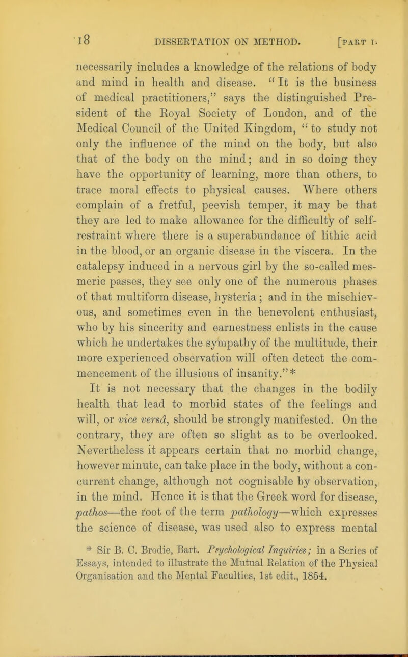 necessarily includes a knowledge of the relations of body and mind in health and disease.  It is the business of medical practitioners, says the distinguished Pre- sident of the Royal Society of London, and of the Medical Council of the United Kingdom,  to study not only the influence of the mind on the body, but also that of the body on the mind; and in so doing they have the opportunity of learning, more than others, to trace moral effects to physical causes. Where others complain of a fretful, peevish temper, it may be that they are led to make allowance for the difficulty of self- restraint where there is a superabundance of lithic acid in the blood, or an organic disease in the viscera. In the catalepsy induced in a nervous girl by the so-called mes- meric passes, they see only one of the numerous phases of that multiform disease, hysteria ; and in the mischiev- ous, and sometimes even in the benevolent enthusiast, who by his sincerity and earnestness enlists in the cause which he undertakes the sympathy of the multitude, their more experienced observation will often detect the com- mencement of the illusions of insanity.* It is not necessary that the changes in the bodily health that lead to morbid states of the feelings and will, or vice versd, should be strongly manifested. On the contrary, they are often so slight as to be overlooked. Nevertheless it appears certain that no morbid change, however minute, can take place in the body, without a con- current change, although not cognisable by observation, in the mind. Hence it is that the Greek word for disease, pathos—the root of the term pathology—which expresses the science of disease, was used also to express mental * Sir B. C. Brodie, Bart. Psychological Inquiries; in a Series of Essays, intended to illustrate the Mutual Eolation of the Physical Organisation and the Mental Faculties, 1st edit., 1854.
