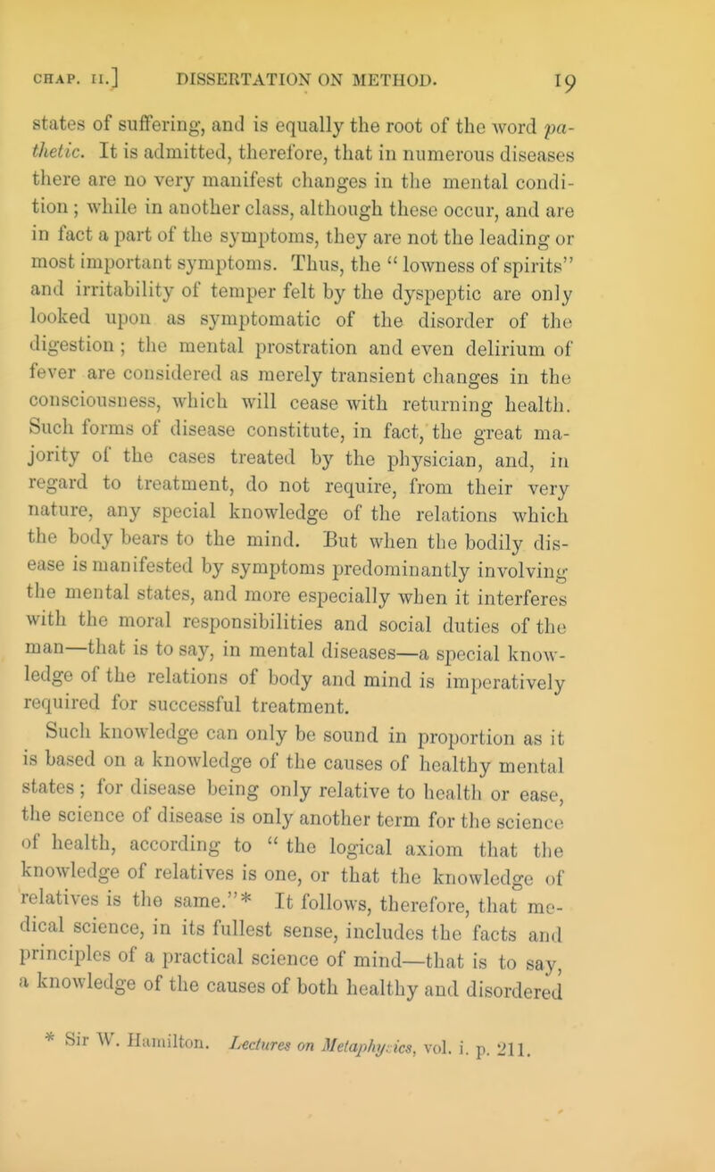 states of suffering, and is equally the root of the Avord pa- thetic. It is admitted, therefore, that in numerous diseases there are no very manifest changes in the mental condi- tion ; while in another class, although these occur, and are in fact a part of the symptoms, they are not the leading or most important symptoms. Thus, the  lowness of spirits and irritability of temper felt by the dyspeptic are only looked upon as symptomatic of the disorder of the digestion; the mental prostration and even delirium of fever are considered as merely transient changes in the consciousness, which will cease with returning health. Such forms of disease constitute, in fact, the great ma- jority of the cases treated by the physician, and, m regard to treatment, do not require, from their very nature, any special knowledge of the relations which the body bears to the mind. But when the bodily dis- ease is manifested by symptoms predominantly involving the mental states, and more especially when it interferes with the moral responsibilities and social duties of the man—that is to say, in mental diseases—a special know- ledge of the relations of body and mind is imperatively required for successful treatment. Such knowledge can only be sound in proportion as it is based on a knowledge of the causes of healthy mental states ; for disease being only relative to health or ease, the science of disease is only another term for the science of health, according to  the logical axiom that the knowledge of relatives is one, or that the knowledge of relatives is the same.* It follows, therefore, that me- dical science, in its fullest sense, includes the facts and principles of a practical science of mind—that is to say, a knowledge of the causes of both healthy and disordered * Sir W. Hamilton. Lectures on Metaphyrics, vol. i. p. 211.