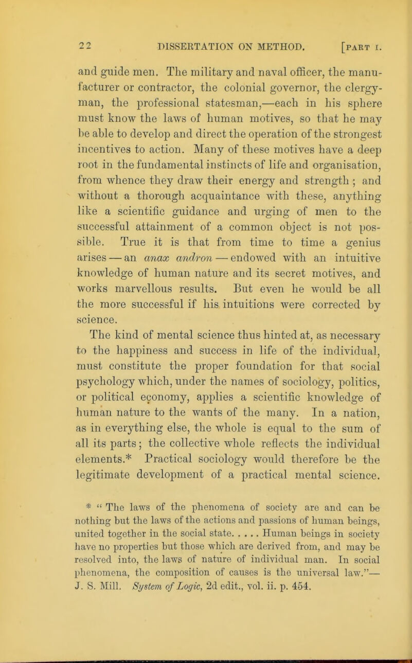 and guide men. The military and naval officer, the manu- facturer or contractor, the colonial governor, the clergy- man, the professional statesman,—each in his sphere must know the laws of human motives, so that he may be able to develop and direct the operation of the strongest incentives to action. Many of these motives have a deep root in the fundamental instincts of life and organisation, from whence they draw their energy and strength ; and without a thorough acquaintance with these, anything like a scientific guidance and urging of men to the successful attainment of a common object is not pos- sible. True it is that from time to time a genius arises — an anax andron — endowed with an intuitive knowledge of human nature and its secret motives, and works marvellous results. But even he would be all the more successful if his intuitions were corrected by science. The kind of mental science thus hinted at, as necessary to the happiness and success in life of the individual, must constitute the proper foundation for that social psychology which, under the names of sociology, politics, or political economy, applies a scientific knowledge of human nature to the wants of the many. In a nation, as in everything else, the whole is equal to the sum of all its parts; the collective whole reflects the individual elements.* Practical sociology would therefore be the legitimate development of a practical mental science. *  The laws of the phenomena of society are and can be nothing but the laws of the actions and passions of human beings, united together in the social state Human beings in society have no properties but those which are derived from, and may be resolved into, the laws of nature of individual man. In social phenomena, the composition of causes is the universal law.— J. S. Mill. System of Logic, 2d edit., vol. ii. p. 454.