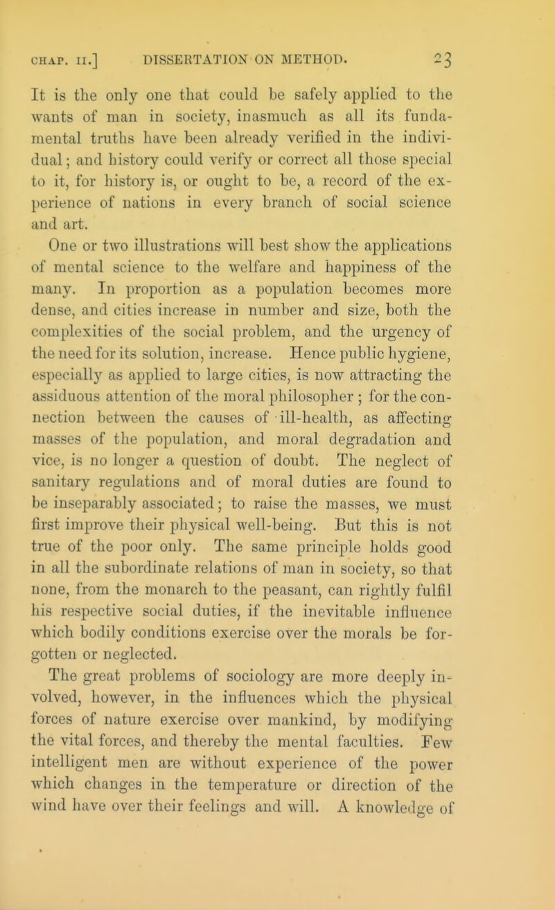 It is the only one that could be safely applied to the wants of man in society, inasmuch as all its funda- mental truths have been already verified in the indivi- dual; and history could verify or correct all those special to it, for history is, or ought to be, a record of the ex- perience of nations in every branch of social science and art. One or two illustrations will best show the applications of mental science to the welfare and happiness of the many. In proportion as a population becomes more dense, and cities increase in number and size, both the complexities of the social problem, and the urgency of the need for its solution, increase. Hence public hygiene, especially as applied to large cities, is new attracting the assiduous attention of the moral philosopher ; for the con- nection between the causes of ill-health, as affectinc; masses of the population, and moral degradation and vice, is no longer a question of doubt. The neglect of sanitary regulations and of moral duties are found to be inseparably associated; to raise the masses, we must first improve their physical well-being. But this is not true of the poor only. The same principle holds good in all the subordinate relations of man in society, so that none, from the monarch to the peasant, can rightly fulfil his respective social duties, if the inevitable influence which bodily conditions exercise over the morals be for- gotten or neglected. The great problems of sociology are more deeply in- volved, however, in the influences which the physical forces of nature exercise over mankind, by modifying the vital forces, and thereby the mental faculties. Few intelligent men are without experience of the power which changes in the temperature or direction of the wind have over their feelings and will. A knowledge of