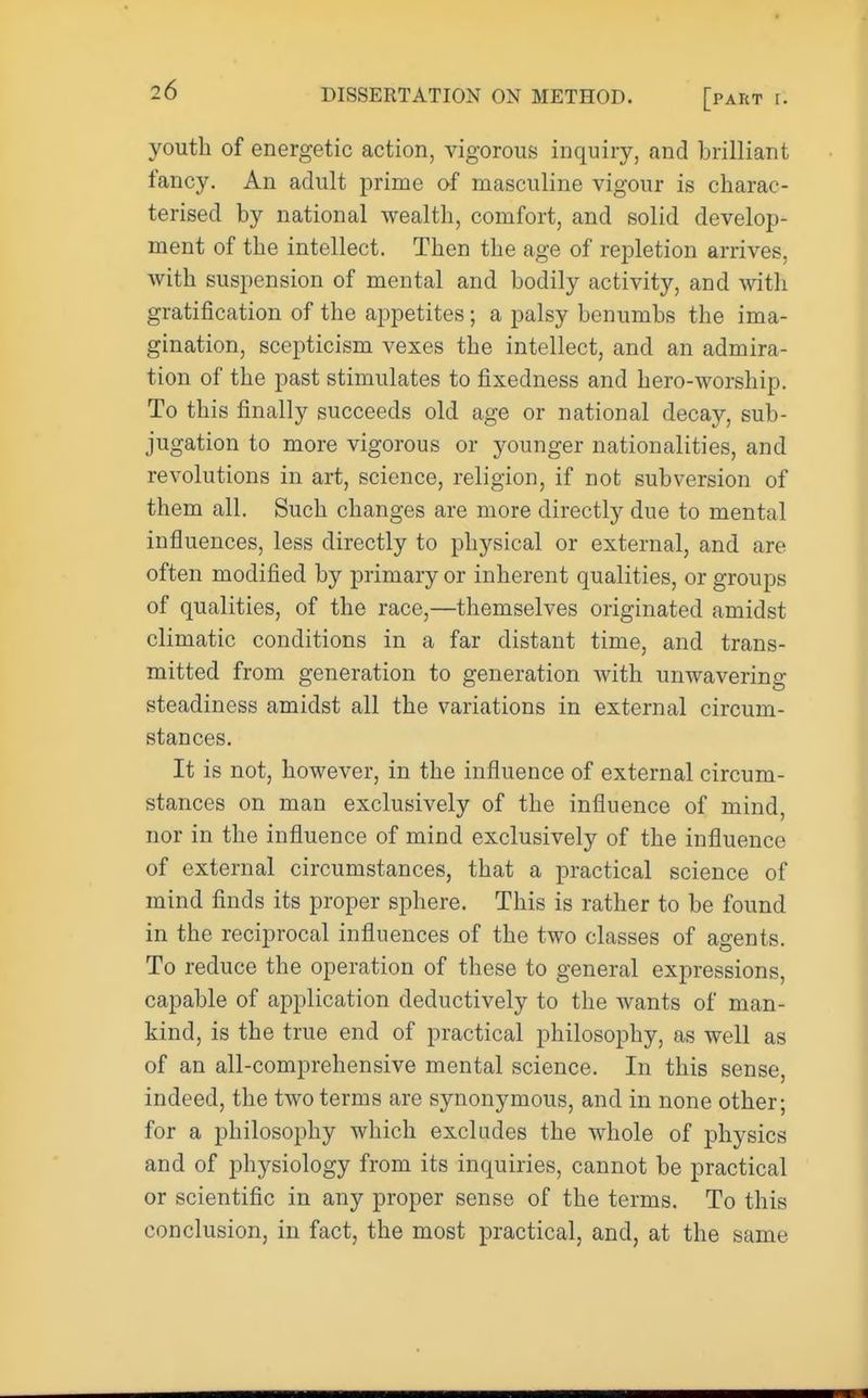 youth of energetic action, vigorous inquiry, and brilliant fancy. An adult prime of masculine vigour is charac- terised by national wealth, comfort, and solid develop- ment of the intellect. Then the age of repletion arrives, with suspension of mental and bodily activity, and with gratification of the appetites; a palsy benumbs the ima- gination, scepticism vexes the intellect, and an admira- tion of the past stimulates to fixedness and hero-worship. To this finally succeeds old age or national decay, sub- jugation to more vigorous or younger nationalities, and revolutions in art, science, religion, if not subversion of them all. Such changes are more directly due to mental influences, less directly to physical or external, and are often modified by primary or inherent qualities, or groups of qualities, of the race,—themselves originated amidst climatic conditions in a far distant time, and trans- mitted from generation to generation Avith unwavering steadiness amidst all the variations in external circum- stances. It is not, however, in the influence of external circum- stances on man exclusively of the influence of mind, nor in the influence of mind exclusively of the influence of external circumstances, that a practical science of mind finds its proper sphere. This is rather to be found in the reciprocal influences of the two classes of agents. To reduce the operation of these to general expressions, capable of application deductively to the wants of man- kind, is the true end of practical philosophy, as well as of an all-comprehensive mental science. In this sense, indeed, the two terms are synonymous, and in none other; for a philosophy which excludes the whole of physics and of physiology from its inquiries, cannot be practical or scientific in any proper sense of the terms. To this conclusion, in fact, the most practical, and, at the same