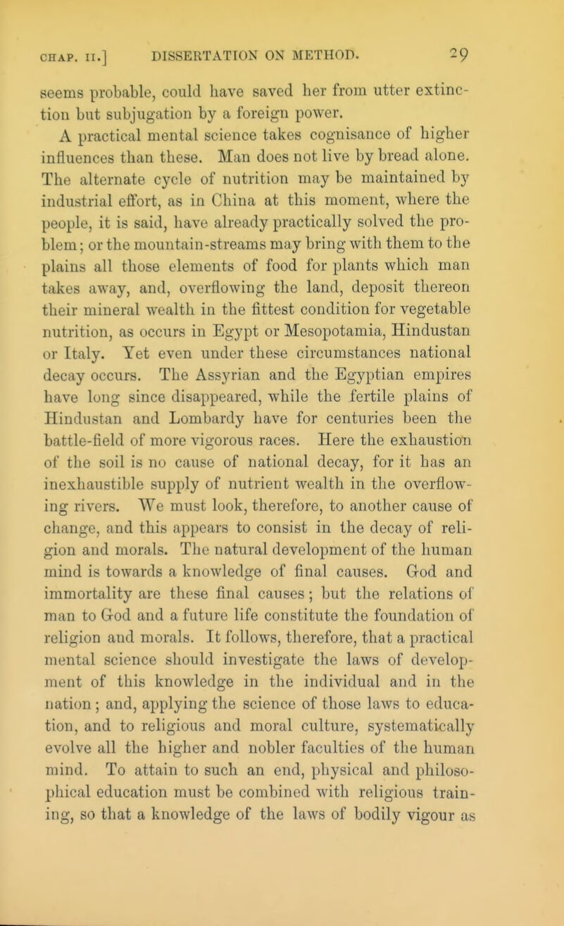 seems probable, could have saved her from utter extinc- tion but subjugation by a foreign power. A practical mental science takes cognisance of higher influences than these. Man does not live by bread alone. The alternate cycle of nutrition may be maintained by industrial effort, as in China at this moment, where the people, it is said, have already practically solved the pro- blem ; or the mountain-streams may bring with them to the plains all those elements of food for plants which man takes away, and, overflowing the land, deposit thereon their mineral wealth in the fittest condition for vegetable nutrition, as occurs in Egypt or Mesopotamia, Hindustan or Italy. Yet even under these circumstances national decay occurs. The Assyrian and the Egyptian empires have long since disappeared, while the fertile plains of Hindustan and Lombardy have for centuries been the battle-field of more vigorous races. Here the exhaustion of the soil is no cause of national decay, for it has an inexhaustible supply of nutrient wealth in the overflow- ing rivers. We must look, therefore, to another cause of change, and this appears to consist in the decay of reli- gion and morals. The natural development of the human mind is towards a knowledge of final causes. God and immortality are these final causes; but the relations of man to God and a future life constitute the foundation of religion and morals. It follows, therefore, that a practical mental science should investigate the laws of develop- ment of this knowledge in the individual and in the nation; and, applying the science of those laws to educa- tion, and to religious and moral culture, systematically evolve all the higher and nobler faculties of the human mind. To attain to such an end, physical and philoso- phical education must be combined with religious train- ing, so that a knowledge of the laws of bodily vigour as