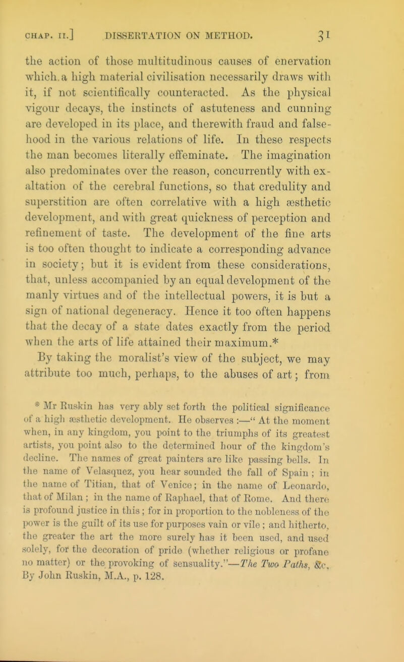 the action of those multitudinous causes of enervation which, a high material civilisation necessarily draws with it, if not scientifically counteracted. As the physical vigour decays, the instincts of astuteness and cunning are developed in its place, and therewith fraud and false- hood in the various relations of life. In these respects the man becomes literally effeminate. The imagination also predominates over the reason, concurrently with ex- ultation of the cerebral functions, so that credulity and superstition are often correlative with a high ajsthetie development, and with great quickness of perception and refinement of taste. The development of the fine arts is too often thought to indicate a corresponding advance in society; but it is evident from these considerations, that, unless accompanied by an equal development of the manly virtues and of the intellectual powers, it is but a sign of national degeneracy. Hence it too often happens that the decay of a state dates exactly from the period when the arts of life attained their maximum.* By taking the moralist's view of the subject, we may attribute too much, perhaps, to the abuses of art; from * Mr Ruskin has very ably set forth the political significance of a high aesthetic development. He observes :— At tho moment when, in any kingdom, you point to tho triumphs of its greatest artists, you point also to the determined hour of the kingdom's decline. The names of great painters are like passing bells. In the name of Velasquez, you hear sounded the fall of Spain ; in the name of Titian, that of Venice; in the name of Leonardo, that of Milan ; in the name of Raphael, that of Rome. And there is profound justice in this; for in proportion to the nobleness of the power is the guilt of its use for purposes vain or vile ; and hitherto, tho greater the art the more surely has it been used, and iised solely, for the decoration of prido (whether religious or profane no matter) or the provoking of sensuality.—The Two Paths, Sc. By John Ruskin, M.A., p. 128.