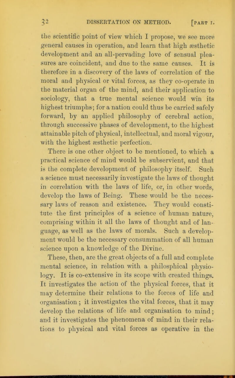 the scientific point of view which I propose, we see more general causes in operation, and learn that high aesthetic development and an all-pervading love of sensual plea- sures are coincident, and due to the same causes. It is therefore in a discovery of the laws of correlation of the moral and physical or vital forces, as they co-operate in the material organ of the mind, and their application to sociology, that a true mental science would win its highest triumphs; for a nation could thus be carried safely forward, by an applied philosophy of cerebral action, through successive phases of development, to the highest attainable pitch of physical, intellectual, and moral vigour, with the highest aesthetic perfection. There is one other object to be mentioned, to which a practical science of mind would be subservient, and that is the complete development of philosophy itself. Such a science must necessari]y investigate the laws of thought in correlation with the laws of life, or, in other words, develop the laws of Being. These would be the neces- sary laws of reason and existence. They would consti- tute the first principles of a science of human nature, comprising within it all the laws of thought and of lan- guage, as well as the laws of morals. Such a develop- ment would be the necessary consummation of all human science upon a knowledge of the Divine. These, then, are the great objects of a full and complete mental science, in relation with a philosphical physio- logy. It is co-extensive in its scope with created things. It investigates the action of the physical forces, that it may determine their relations to the forces of life and organisation ; it investigates the vital forces, that it may develop the relations of life and organisation to mind; and it investigates the phenomena of mind in their rela- tions to physical and vital forces as operative in the
