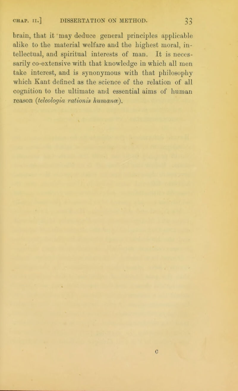 brain, that it may deduce general principles applicable alike to the material welfare and the highest moral, in- tellectual, and spiritual interests of man. It is neces- sarily co-extensive with that knowledge in which all men take interest, and is synonymous with that philosophy which Kant defined as the science of the relation of all cognition to the ultimate and essential aims of human reason (teleolor/ia rationis humance). c