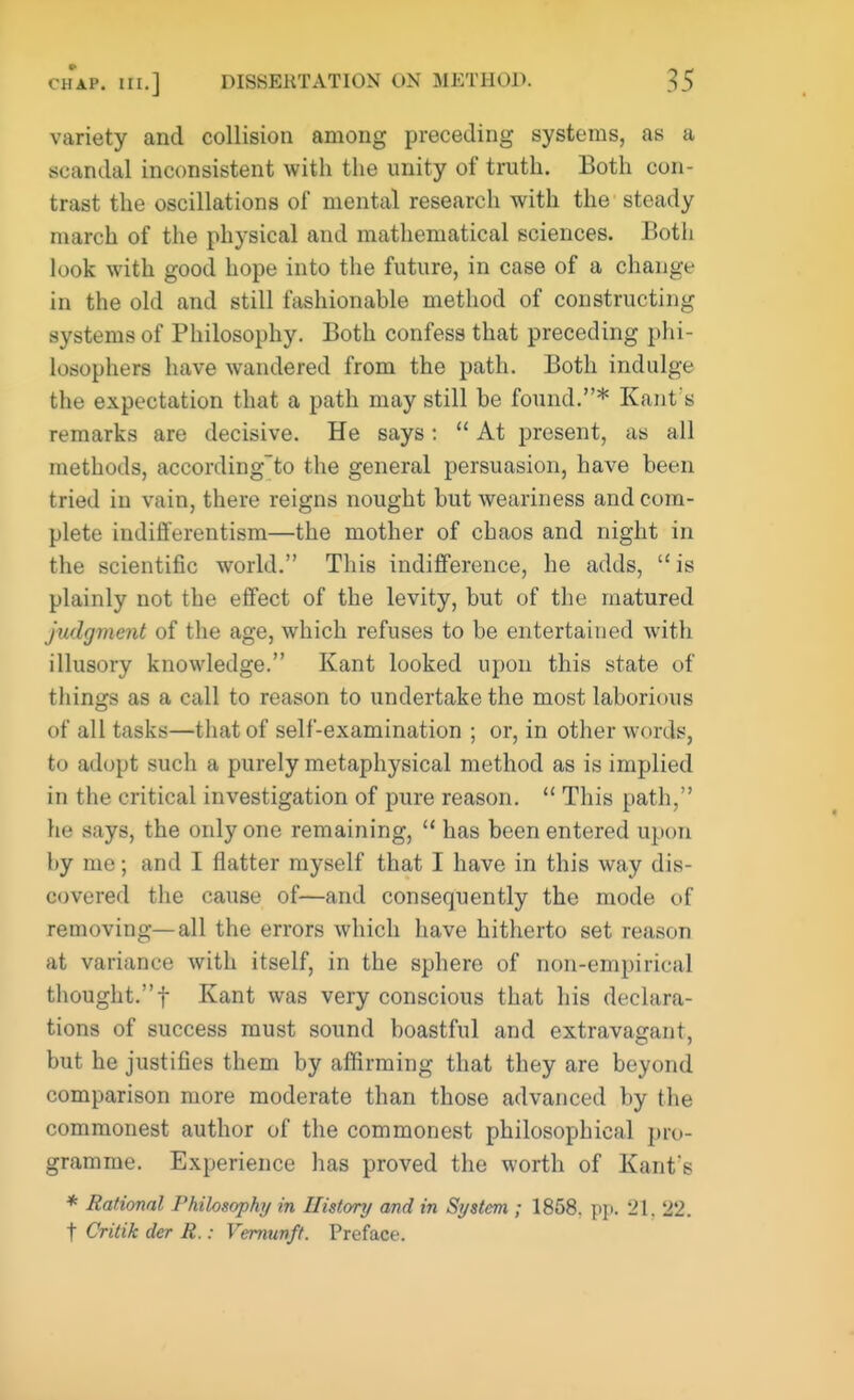 variety and collision among preceding systems, as a scandal inconsistent with the unity of truth. Both con- trast the oscillations of mental research with the steady march of the physical and mathematical sciences. Botli look with good hope into the future, in case of a change in the old and still fashionable method of constructing systems of Philosophy. Both confess that preceding phi- losophers have wandered from the path. Both indulge the expectation that a path may still be found.* Kant's remarks are decisive. He says:  At present, as all methods, according'to the general persuasion, have been tried in vain, there reigns nought but weariness and com- plete indifferentism—the mother of chaos and night in the scientific world. This indifference, he adds,  is plainly not the effect of the levity, but of the matured judgment of the age, which refuses to be entertained with illusory knowledge. Kant looked upon this state of things as a call to reason to undertake the most laborious of all tasks—that of self-examination ; or, in other words, to adopt such a purely metaphysical method as is implied in the critical investigation of pure reason.  This path, he says, the only one remaining,  has been entered upon by me; and I flatter myself that I have in this way dis- covered the cause of—and consequently the mode of removing—all the errors which have hitherto set reason at variance with itself, in the sphere of non-empirical thought.f Kant was very conscious that his declara- tions of success must sound boastful and extravagant, but he justifies them by affirming that they are beyond comparison more moderate than those advanced by the commonest author of the commonest philosophical pro- gramme. Experience has proved the worth of Kant's * Rational Philosophy in History and in System ; 1858. ppi 21, 22. t Critik der R.: Vernunft. Preface.