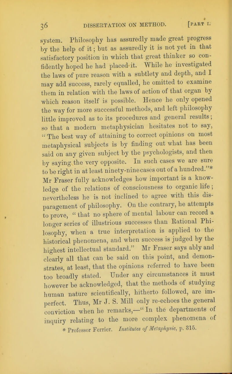 system. Philosophy has assuredly made great progress by the help of it; but as assuredly it is not yet in that satisfactory position in which that great thinker so con- fidently hoped he had placed it. While he investigated the laws of pure reason with a subtlety and depth, and I may add success, rarely equalled, he omitted to examine them in relation with the laws of action of that organ by which reason itself is possible. Hence he only opened the way for more successful methods, and left philosophy little improved as to its procedures and general results; so that a modem metaphysician hesitates not to say,  The best way of attaining to correct opinions on most metaphysical subjects is by finding out what has been said on any given subject by the psychologists, and then by saying the very opposite. In such cases we are sure to be right in at least ninety-nine cases out of a hundred.* Mr Fraser fully acknowledges how important is a know- ledge of the relations of consciousness to organic life ; nevertheless he is not inclined to agree with this dis- paragement of philosophy. On the contrary, he attempts to prove,  that no sphere of mental labour can record a longer series of illustrious successes than Kational Phi- losophy, when a true interpretation is applied to the historical phenomena, and when success is judged by the highest intellectual standard. Mr Fraser says ably and clearly all that can be said on this point, and demon- strates, at least, that the opinions referred to have been too broadly stated. Under any circumstances it must however be acknowledged, that the methods of studying human nature scientifically, hitherto followed, are im- perfect. Thus, Mr J. S. Mill only re-echoes tbe general conviction when he remarks,— In the departments of inquiry relating to the more complex phenomena of * Professor Fcrrier. Institutes of Metapkysk, p. 315.