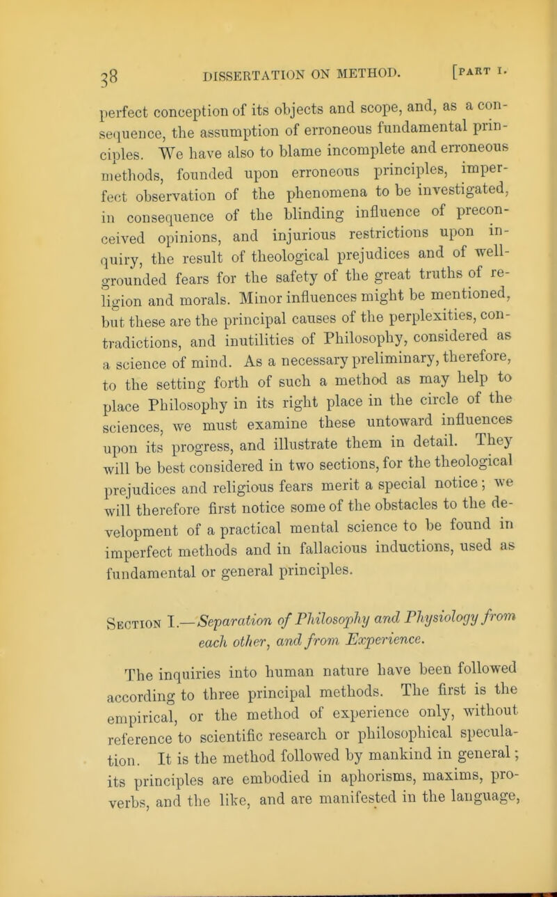 perfect conception of its objects and scope, and, as a con- sequence, the assumption of erroneous fundamental prin- ciples. We have also to blame incomplete and erroneous methods, founded upon erroneous principles, imper- fect observation of the phenomena to be investigated, in consequence of the blinding influence of precon- ceived opinions, and injurious restrictions upon in- quiry, the result of theological prejudices and of well- grounded fears for the safety of the great truths of re- ligion and morals. Minor influences might be mentioned, but these are the principal causes of the perplexities, con- tradictions, and inutilities of Philosophy, considered as a science of mind. As a necessary preliminary, therefore, to the setting forth of such a method as may help to place Philosophy in its right place in the circle of the sciences, we must examine these untoward influences upon its progress, and illustrate them in detail. They will be best considered in two sections, for the theological prejudices and religious fears merit a special notice; we will therefore first notice some of the obstacles to the de- velopment of a practical mental science to be found in imperfect methods and in fallacious inductions, used as fundamental or general principles. Section I.—Separation of Philosophy and Physiology from each other, and from Experience. The inquiries into human nature have been followed according to three principal methods. The first is the empirical, or the method of experience only, without reference to scientific research or philosophical specula- tion. It is the method followed by mankind in general; its principles are embodied in aphorisms, maxims, pro- verbs, and the like, and are manifested in the language,