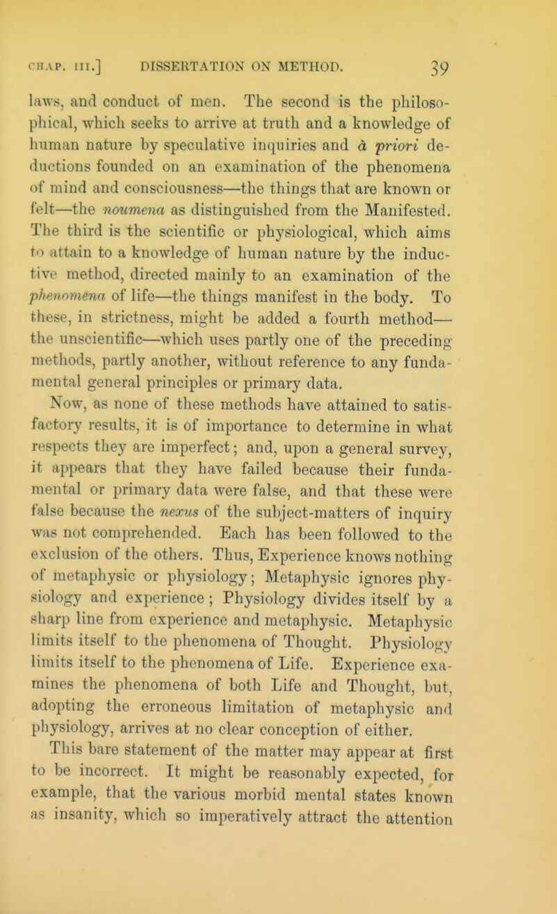 laws, and conduct of men. The second is the philoso- phical, which seeks to arrive at truth and a knowledge of human nature by speculative inquiries and & priori de- ductions founded on an examination of the phenomena of mind and consciousness—the things that are known or felt—the noumena as distinguished from the Manifested. The third is the scientific or physiological, which aims to attain to a knowledge of human nature by the induc- tive method, directed mainly to an examination of the phenomena of life—the things manifest in the body. To these, in strictness, might be added a fourth method— the unscientific—which uses partly one of the preceding methods, partly another, without reference to any funda- mental general principles or primary data. Now, as none of these methods have attained to satis- factory results, it is of importance to determine in what respects they are imperfect; and, upon a general survey, it appears that they have failed because their funda- mental or primary data were false, and that these were false because the nexus of the subject-matters of inquiry was not comprehended. Each has been followed to the exclusion of the others. Thus, Experience knows nothing of metaphysic or physiology; Metaphysic ignores phy- siology and experience; Physiology divides itself by a sharp line from experience and metaphysic. Metaphysic limits itself to the phenomena of Thought. Physiology limits itself to the phenomena of Life. Experience exa- mines the phenomena of both Life and Thought, but, adopting the erroneous limitation of metaphysic and physiology, arrives at no clear conception of either. This bare statement of the matter may appear at first to be incorrect. It might be reasonably expected, for example, that the various morbid mental states known as insanity, which so imperatively attract the attention