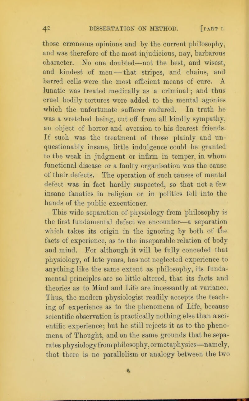 those erroneous opinions and by the current philosophy, and was therefore of the most injudicious, nay, barbarous character. No one doubted—not the best, and wisest, and kindest of men — that stripes, and chains, and barred cells were the most efficient means of cure. A lunatic was treated medically as a criminal; and thus cruel bodily tortures were added to the mental agonies which the unfortunate sufferer endured. In truth he was a wretched being, cut off from all kindly sympathy, an object of horror and aversion to his dearest friends. If such was the treatment of those plainly and un- questionably insane, little indulgence could be granted to the weak in judgment or infirm in temper, in whom functional disease or a faulty organisation was the cause of their defects. The operation of such causes of mental defect was in fact hardly suspected, so that not a few insane fanatics in religion or in politics fell into the hands of the public executioner. This wide separation of physiology from philosophy is the first fundamental defect we encounter—a separation which takes its origin in the ignoring by both of tlie facts of experience, as to the inseparable relation of body and mind. For although it will be fully conceded that physiology, of late years, has not neglected experience to anything like the same extent as philosophy, its funda- mental principles are so little altered, that its facts and theories as to Mind and Life are incessantly at variance. Thus, the modern physiologist readily accepts the teach- ing of experience as to the phenomena of Life, because scientific observation is practically nothing else than a sci- entific experience; but he still rejects it as to the pheno- mena of Thought, and on the same grounds that he sepa- rates physiology from philosophy, ormetaphysics—namely, that there is no parallelism or analogy between the two ft