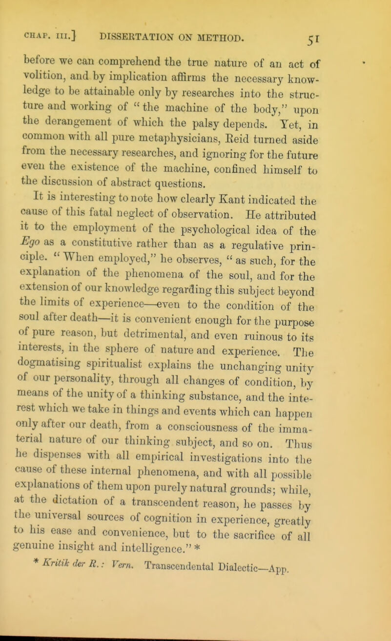 before we can comprehend the true nature of an act of volition, and by implication affirms the necessary know- ledge to be attainable only by researches into the struc- ture and working of  the machine of the body, upon the derangement of which the palsy depends. Yet, in common with all pure metaphysicians, Eeid turned aside from the necessary researches, and ignoring for the future even the existence of the machine, confined himself to the discussion of abstract questions. It is interesting to note how clearly Kant indicated the cause of this fatal neglect of observation. He attributed it to the employment of the psychological idea of the Ego as a constitutive rather than as a regulative prin- ciple.  When employed, he observes,  as such, for the explanation of the phenomena of the soul, and for the extension of our knowledge regarding this subject beyond the limits of experience—even to the condition of the soul after death—it is convenient enough for the purpose of pure reason, but detrimental, and even ruinous to its interests, in the sphere of nature and experience. The dogmatising spiritualist explains the unchanging unity of our personality, through all changes of condition, by means of the unity of a thinking substance, and the inte- rest which we take in things and events which can happen only after our death, from a consciousness of the imma- terial nature of our thinking subject, and so on. Thus he dispenses with all empirical investigations into the cause of these internal phenomena, and with all possible explanations of them upon purely natural grounds; while, at the dictation of a transcendent reason, he passes by the universal sources of cognition in experience, greatly to his ease and convenience, but to the sacrifice of all genuine insight and intelligence. * * Kritik der R.: Vera. Transcendental Dialectic—A pp.