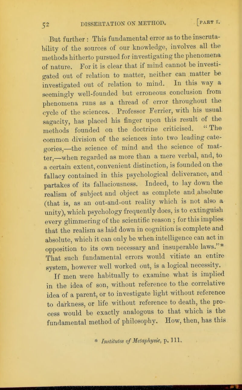 But further : This fundamental error as to the inscruta- bility of the sources of our knowledge, involves all the methods hitherto pursued for investigating the phenomena of nature. For it is clear that if mind cannot be investi- gated out of relation to matter, neither can matter be investigated out of relation to mind. In this way a seemingly well-founded but erroneous conclusion from phenomena runs as a thread of error throughout the cycle of the sciences. Professor Ferrier, with his usual sagacity, has placed his finger upon this result of the methods founded on the doctrine criticised.  The common division of the sciences into two leading cate- gories,—the science of mind and the science of mat- ter,—when regarded as more than a mere verbal, and, to a certain extent, convenient distinction, is founded on the fallacy contained in this psychological deliverance, and partakes of its fallaciousness. Indeed, to lay down the realism of subject and object as complete and absolute (that is, as an out-and-out reality which is not also a unity), which psychology frequently does, is to extinguish every glimmering of the scientific reason ; for this implies that the realism as laid down in cognition is complete and absolute, which it can only be when intelligence can act in opposition to its own necessary and insuperable laws.* That such fundamental errors would vitiate an entire system, however well worked out, is a logical necessity. If men were habitually to examine what is implied in the idea of son, without reference to the correlative idea of a parent, or to investigate light without reference to darkness, or life without reference to death, the pro- cess would be exactly analogous to that which is the fundamental method of philosophy. How, then, has this