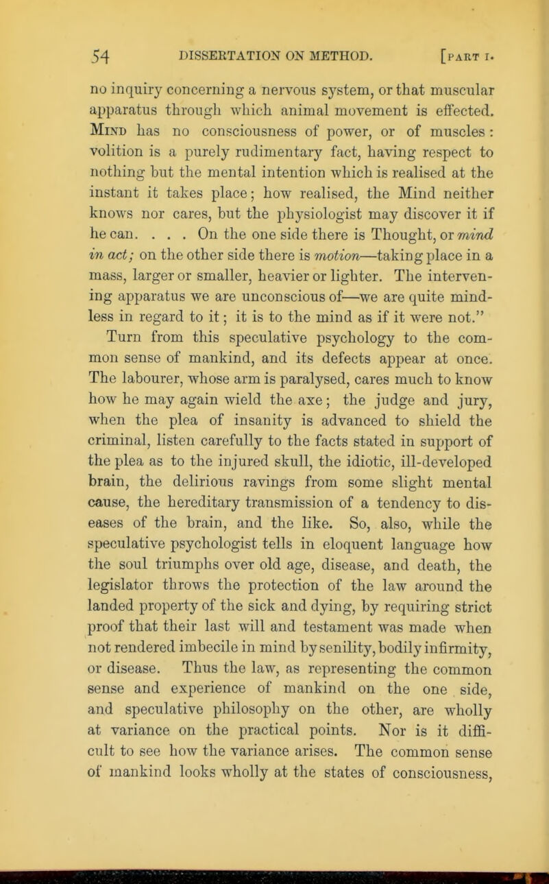 no inquiry concerning a nervous system, or that muscular apparatus through which animal movement is effected. Mind has no consciousness of power, or of muscles : volition is a purely rudimentary fact, having respect to nothing hut the mental intention which is realised at the instant it takes place; how realised, the Mind neither knows nor cares, but the physiologist may discover it if he can. . . . On the one side there is Thought, or mind in act; on the other side there is motion—taking place in a mass, larger or smaller, heavier or lighter. The interven- ing apparatus we are unconscious of—we are quite mind- less in regard to it; it is to the mind as if it were not. Turn from this speculative psychology to the com- mon sense of mankind, and its defects appear at once. The labourer, whose arm is paralysed, cares much to know how he may again wield the axe; the judge and jury, when the plea of insanity is advanced to shield the criminal, listen carefully to the facts stated in support of the plea as to the injured skull, the idiotic, ill-developed brain, the delirious ravings from some slight mental cause, the hereditary transmission of a tendency to dis- eases of the brain, and the like. So, also, while the speculative psychologist tells in eloquent language how the soul triumphs over old age, disease, and death, the legislator throws the protection of the law around the landed property of the sick and dying, by requiring strict proof that their last will and testament was made when not rendered imbecile in mind by senility, bodily infirmity, or disease. Thus the law, as representing the common sense and experience of mankind on the one side, and speculative philosophy on the other, are wholly at variance on the practical points. Nor is it diffi- cult to see how the variance arises. The common sense of mankind looks wholly at the states of consciousness,