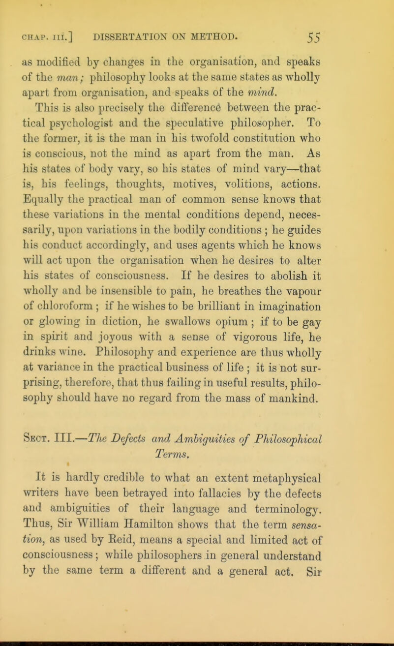 as modified by changes in the organisation, and speaks of the man; philosophy looks at the same states as wholly apart from organisation, and speaks of the mind. This is also precisely the difference between the prac- tical psychologist and the speculative philosopher. To the former, it is the man in his twofold constitution whu is conscious, not the mind as apart from the man. As his states of body vary, so his states of mind vary—that is, his feelings, thoughts, motives, volitions, actions. Equally the practical man of common sense knows that these variations in the mental conditions depend, neces- sarily, upon variations in the bodily conditions ; he guides his conduct accordingly, and uses agents which he knows will act upon the organisation when he desires to alter his states of consciousness. If he desires to abolish it wholly and be insensible to pain, he breathes the vapour of chloroform ; if he wishes to be brilliant in imagination or glowing in diction, he swallows opium ; if to be gay in spirit and joyous with a sense of vigorous life, he drinks wine. Philosophy and experience are thus wholly at variance in the practical business of life ; it is not sur- prising, therefore, that thus failing in useful results, philo- sophy should have no regard from the mass of mankind. Sect. III.—The Defects and Ambiguities of Philosophical Terms, It is hardly credible to what an extent metaphysical writers have been betrayed into fallacies by the defects and ambiguities of their language and terminology. Thus, Sir William Hamilton shows that the term sensa- tion, as used by Keid, means a special and limited act of consciousness; while philosophers in general understand by the same term a different and a general act. Sir