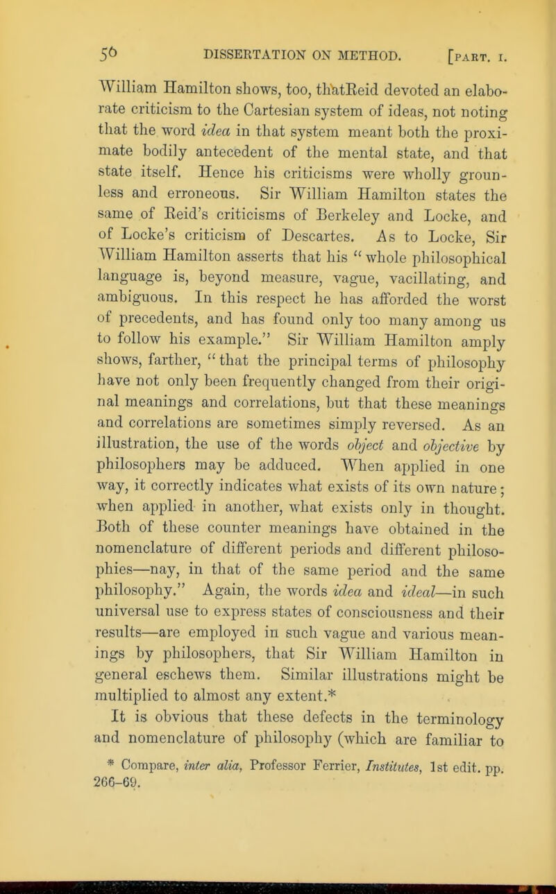 William Hamilton shows, too, tliatEeid devoted an elabo- rate criticism to the Cartesian system of ideas, not noting that the word idea in that system meant both the proxi- mate bodily antecedent of the mental state, and that state itself. Hence his criticisms were wholly groun- less and erroneous. Sir William Hamilton states the same of Eeid's criticisms of Berkeley and Locke, and of Locke's criticism of Descartes. As to Locke, Sir William Hamilton asserts that his  whole philosophical language is, beyond measure, vague, vacillating, and ambiguous. In this respect he has afforded the worst of precedents, and has found only too many among us to follow his example. Sir William Hamilton amply shows, farther,  that the principal terms of philosophy have not only been frequently changed from their origi- nal meanings and correlations, but that these meanings and correlations are sometimes simply reversed. As an illustration, the use of the words object and objective by philosophers may be adduced. When applied in one way, it correctly indicates what exists of its own nature; when applied in another, what exists only in thought. Both of these counter meanings have obtained in the nomenclature of different periods and different philoso- phies—nay, in that of the same period and the same philosophy. Again, the words idea and ideal—in such universal use to express states of consciousness and their results—are employed in such vague and various mean- ings by philosophers, that Sir William Hamilton in general eschews them. Similar illustrations might be multiplied to almost any extent.* It is obvious that these defects in the terminology and nomenclature of philosophy (which are familiar to * Compare, inter alia, Professor Ferrier, Institutes, 1st edit. pp. 266-69.
