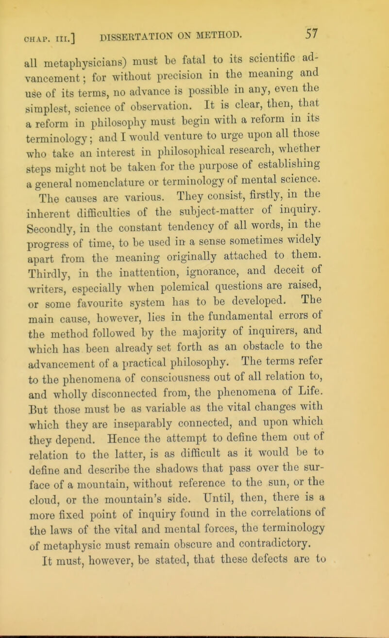 all metaphysicians) must be fatal to its scientific ad- vancement ; for without precision in the meaning and use of its terms, no advance is possible in any, even the simplest, science of observation. It is clear, then, that a reform in philosophy must begin with a reform in its terminology; and I would venture to urge upon all those who take an interest in philosophical research, whether steps might not be taken for the purpose of establishing a general nomenclature or terminology of mental science. The causes are various. They consist, firstly, in the inherent difficulties of the subject-matter of inquiry. Secondly, in the constant tendency of all words, in the progress of time, to be used in a sense sometimes widely apart from the meaning originally attached to them. Thirdly, in the inattention, ignorance, and deceit of writers, especially when polemical questions are raised, or some favourite system has to be developed. The main cause, however, lies in the fundamental errors of the method followed by the majority of inquirers, and which has been already set forth as an obstacle to the advancement of a practical philosophy. The terms refer to the phenomena of consciousness out of all relation to, and wholly disconnected from, the phenomena of Life. But those must be as variable as the vital changes with which they are inseparably connected, and upon which they depend. Hence the attempt to define them out of relation to the latter, is as difficult as it would be to define and describe the shadows that pass over the sur- face of a mountain, without reference to the sun, or the cloud, or the mountain's side. Until, then, there is a more fixed point of inquiry found in the correlations of the laws of the vital and mental forces, the terminology of metaphysic must remain obscure and contradictory. It must, however, be stated, that these defects are to