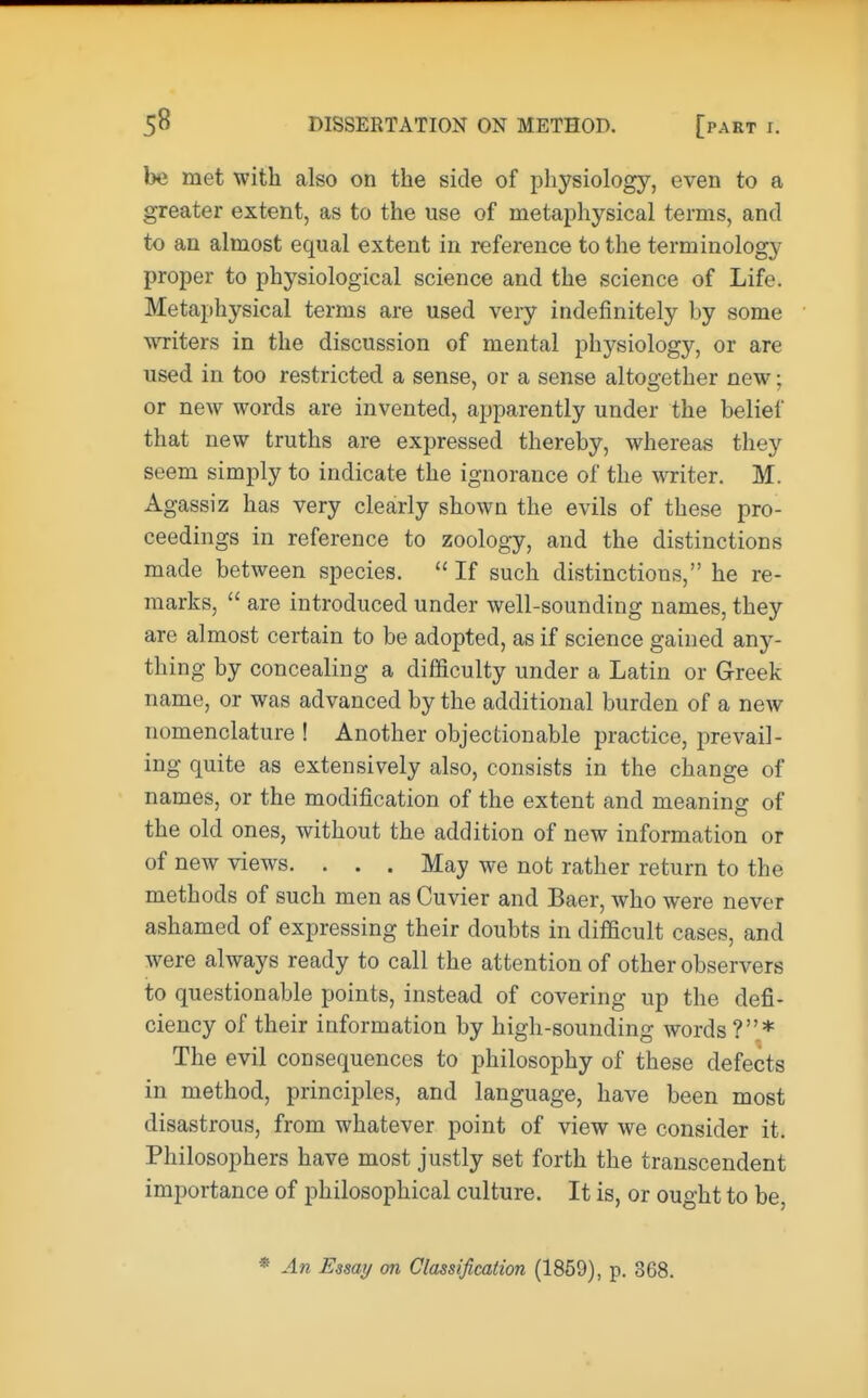 be met with also on the side of physiology, even to a greater extent, as to the use of metaphysical terms, and to an almost equal extent in reference to the terminology proper to physiological science and the science of Life. Metaphysical terms are used very indefinitely hy some writers in the discussion of mental physiology, or are used in too restricted a sense, or a sense altogether new; or new words are invented, apparently under the belief that new truths are expressed thereby, whereas they seem simply to indicate the ignorance of the writer. M. Agassiz has very clearly shown the evils of these pro- ceedings in reference to zoology, and the distinctions made between species.  If such distinctions, he re- marks,  are introduced under well-sounding names, they are almost certain to be adopted, as if science gained any- thing by concealing a difficulty under a Latin or Greek name, or was advanced by the additional burden of a new nomenclature ! Another objectionable practice, prevail- ing quite as extensively also, consists in the change of names, or the modification of the extent and meaning of the old ones, without the addition of new information or of new views. . . . May we not rather return to the methods of such men as Cuvier and Baer, who were never ashamed of expressing their doubts in difficult cases, and were always ready to call the attention of other observers to questionable points, instead of covering up the defi- ciency of their information by high-sounding words ?* The evil consequences to philosophy of these defects in method, principles, and language, have been most disastrous, from whatever point of view we consider it. Philosophers have most justly set forth the transcendent importance of philosophical culture. It is, or ought to be, * An Essay on Classification (1859), p. 368.