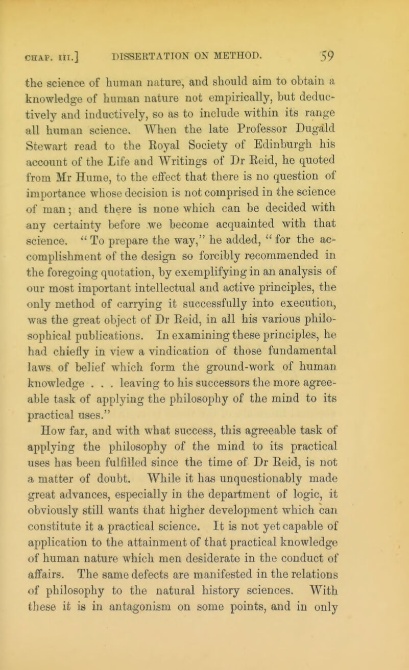 the science of human nature, and should aim to obtain a knowledge of human nature not empirically, hut deduc- tively and inductively, so as to include within its range all human science. When the late Professor Dugald Stewart read to the Royal Society of Edinburgh his account of the Life and Writings of Dr Eeid, he quoted from Mr Hume, to the effect that there is no question of importance whose decision is not comprised in the science of man; and there is none which can be decided with any certainty before we become acquainted with that science.  To prepare the way, he added,  for the ac- complishment of the design so forcibly recommended in the foregoing quotation, by exemplifying in an analysis of our most important intellectual and active principles, the only method of carrying it successfully into execution, was the great object of Dr Eeid, in all his various philo- sophical publications. In examining these principles, he had chiefly in view a vindication of those fundamental laws of belief which form the ground-work of human knowledge . . . leaving to his successors the more agree- able task of applying the philosophy of the mind to its practical uses. How far, and with what success, this agreeable task of applying the philosophy of the mind to its practical uses has been fulfilled since the time of Dr Eeid, is not a matter of doubt. While it has unquestionably made great advances, especially in the department of logic, it obviously still wants that higher development which can constitute it a practical science. It is not yet capable of application to the attainment of that practical knowledge of human nature which men desiderate in the conduct of affairs. The same defects are manifested in the relations of philosophy to the natural history sciences. With these it is in antagonism on some points, and in only