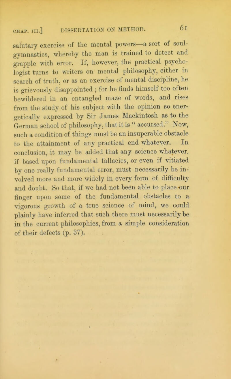 salutary exercise of the mental powers—a sort of soul- gymnastics, whereby the man is trained to detect and grapple with error. If, however, the practical psycho- logist turns to writers on mental philosophy, either in search of truth, or as an exercise of mental discipline, he is grievously disappointed ; for he finds himself too often bewildered in an entangled maze of words, and rises from the study of his subject with the opinion so ener- getically expressed by Sir James Mackintosh as to the German school of philosophy, that it is  accursed. Now, such a condition of things must be an insuperable obstacle to the attainment of any practical end whatever. In conclusion, it may be added that any science whatever, if based upon fundamental fallacies, or even if vitiated by one really fundamental error, must necessarily be in- volved more and more widely in every form of difficulty and doubt. So that, if we had not been able to place-our ringer upon some of the fundamental obstacles to a vigorous growth of a true science of mind, we could plainly have inferred that such there must necessarily be in the current philosophies, from a simple consideration of their defects (p. 37).