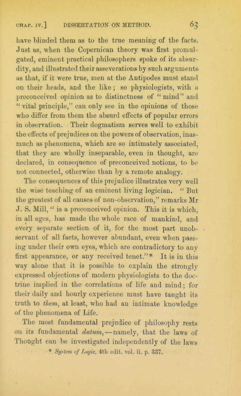 have blinded them as to the true meaning- of the facts. Just as, when the Copernican theory was first promul- gated, eminent practical philosophers spoke of its absur- dity, and illustrated their asseverations by such arguments, as that, if it were true, men at the Antipodes must stand on their heads, and the like ; so physiologists, with a preconceived opinion as to distinctness of mind and  vital principle, can only see in the opiuions of those who differ from them the absurd effects of popular errors in observation. Their dogmatism serves well to exhibit the effects of prejudices on the powers of observation, inas- much as phenomena, which are so intimately associated, that they are wholly inseparable, even in thought, are declared, in consequence of preconceived notions, to be not connected, otherwise than by a remote analogy. The consequences of this prejudice illustrates very well the wise teaching of an eminent living logician.  But the greatest of all causes of non-observation, remarks Mr J. S. Mill,  is a preconceived opinion. This it is which, in all ages, has made the whole race of mankind, and every separate section of it, for the most part unob- servant of all facts, however abundant, even when pass- ing under their own eyes, which are contradictory to any first appearance, or any received tenet.* It is in this way alone that it is possible to explain the strongly expressed objections of modern physiologists to the doc- trine implied in the correlations of life and mind; for their daily and hourly experience must have taught its truth to them, at least, who had an intimate knowledge of the phenomena of Life. The most fundamental prejudice of philosophy rests on its fundamental datum,—namely, that the laws of Thought can be investigated independently of the laws * System of Logic, 4th edit. vol. ii. p. 337.