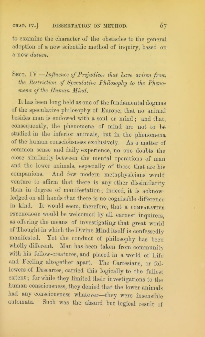 to examine the character of the obstacles to the general adoption of a new scientific method of inquiry, based on a new datum. Sect. IV.—Influence of Prejudices that have arisen from the Restriction of Speculative Philosophy to the Pheno- mena of the Human Mind. It has been long held as one of the fundamental dogmas of the speculative philosophy of Europe, that no animal besides man is endowed with a soul or mind ; and that, consequently, the phenomena of mind are not to be studied in the inferior animals, but in the phenomena of the human consciousness exclusively. As a matter of common sense and daily experience, no one doubts the close similarity between the mental operations of man and the lower animals, especially of those that are his companions. And few modern metaphysicians would venture to affirm that there is any other dissimilarity than in degree of manifestation; indeed, it is acknow- ledged on all hands that there is no cognisable difference in kind. It would seem, therefore, that a comparative psychology would be welcomed by all earnest inquirers, as offering the means of investigating that great world of Thought in which the Divine Mind itself is confessedly manifested. Yet the conduct of philosophy has been wholly different. Man has been taken from community with his fellow-creatures, and placed in a world of Life and Feeling altogether apart. The Cartesians, or fol- lowers of Descartes, carried this logically to the fullest extent; for while they limited their investigations to the human consciousness, they denied that the lower animals had any consciousness whatever—they were insensible automata. Such was the absurd but logical result of