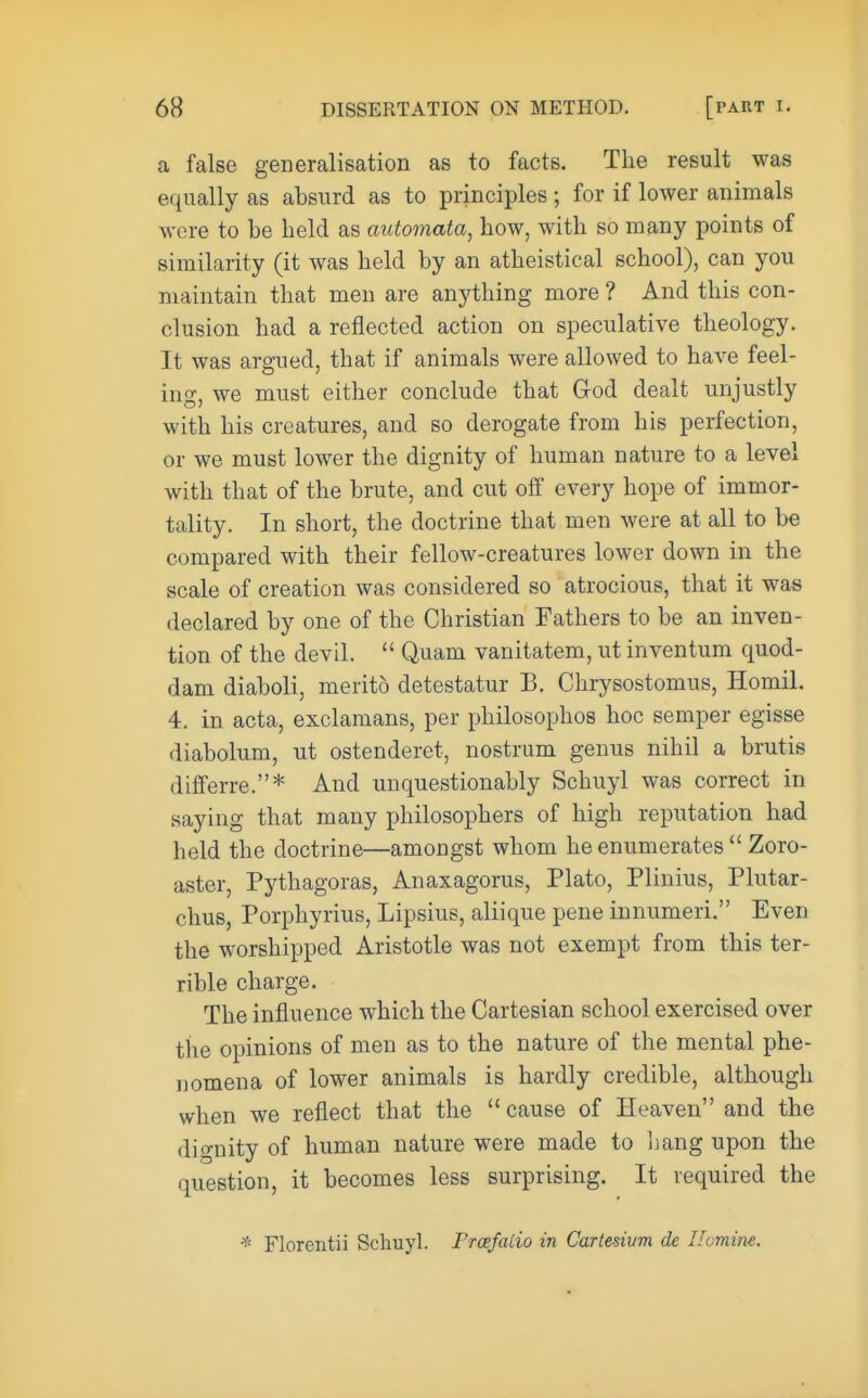 a false generalisation as to facts. The result was equally as absurd as to principles; for if lower animals were to be held as automata, how, with so many points of similarity (it was held by an atheistical school), can you maintain that men are anything more ? And this con- clusion had a reflected action on speculative theology. It was argued, that if animals were allowed to have feel- ing, we must either conclude that G-od dealt unjustly with his creatures, and so derogate from his perfection, or we must lower the dignity of human nature to a level with that of the brute, and cut off every hope of immor- tality. In short, the doctrine that men were at all to be compared with their fellow-creatures lower down in the scale of creation was considered so atrocious, that it was declared by one of the Christian Fathers to be an inven- tion of the devil.  Quam vanitatem, ut inventum quod- dam diaboli, merito detestatur B. Chrysostomus, Homil. 4. in acta, exclamans, per philosophos hoc semper egisse diabolum, ut ostenderet, nostrum genus nihil a brutis differre.* And unquestionably Schuyl was correct in saying that many philosophers of high reputation had held the doctrine—amongst whom he enumerates  Zoro- aster, Pythagoras, Anaxagorus, Plato, Plinius, Plutar- chus, Porphyrius, Lipsius, aliique pene innumeri. Even the worshipped Aristotle was not exempt from this ter- rible charge. The influence which the Cartesian school exercised over the opinions of men as to the nature of the mental phe- nomena of lower animals is hardly credible, although when we reflect that the cause of Heaven and the dignity of human nature were made to hang upon the question, it becomes less surprising. It required the * Florentii Schuyl. Prcefatio in Cartesium de Uomine.