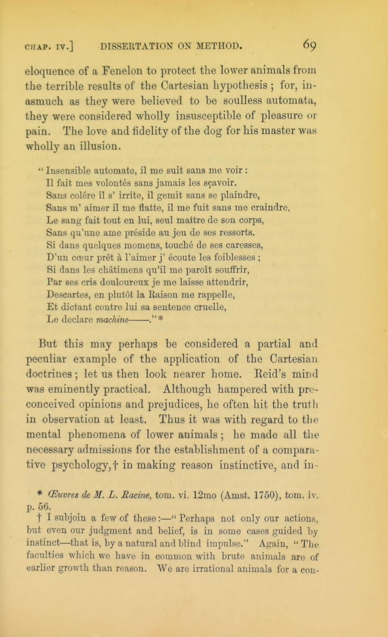 eloquence of a Fenelon to protect the lower animals from the terrible results of the Cartesian hypothesis ; for, in- asmuch as they were believed to be soulless automata, they were considered wholly insusceptible of pleasure or pain. The love and fidelity of the dog for his master was wholly an illusion.  Insensible automate, il me suit sans me voir : II fait mes volontes sans jamais les S9avoir. Sans colore il s' irrite, il gemit sans se plaindre, Sans m' aimer il me flatte, il me fuit sans me craindre, Le sang fait tout en lui, seul maitre de son corps, Sans qu'une ame presido au jeu de ses ressorts. Si dans quelques momens, touche de ses caresses, D'un ccour pret a l'aimer j' ecoute les foiblesses ; Si dans les chatimens qu'il me paroit souffrir, Par ses cris douloureux je mo laisse attendrir, Descartes, en plutot la Raison me rappelle, Et dictant contre lui sa sentence cruelle, Le declare machine .* But this may perhaps be considered a partial and peculiar example of the application of the Cartesian doctrines; let us then look nearer home. Reid's mind was eminently practical. Although hampered with pre- conceived opinions and prejudices, he often hit the truth in observation at least. Thus it was with regard to the mental phenomena of lower animals; he made all the necessary admissions for the establishment of a compara- tive psychology,! in making reason instinctive, and in- * (Euvres de M. L. Racine, torn. vi. 12mo (Amst. 1750), torn. iv. p. 56. f I subjoin a few of these:— Perhaps not only our actions, but even our judgment and belief, is in some cases gxiided by instinct—that is, by a natural and blind impulse. Again,  Tin- faculties which we have in common with brute animals are of earlier growth than reason. We arc irrational animals for a con-