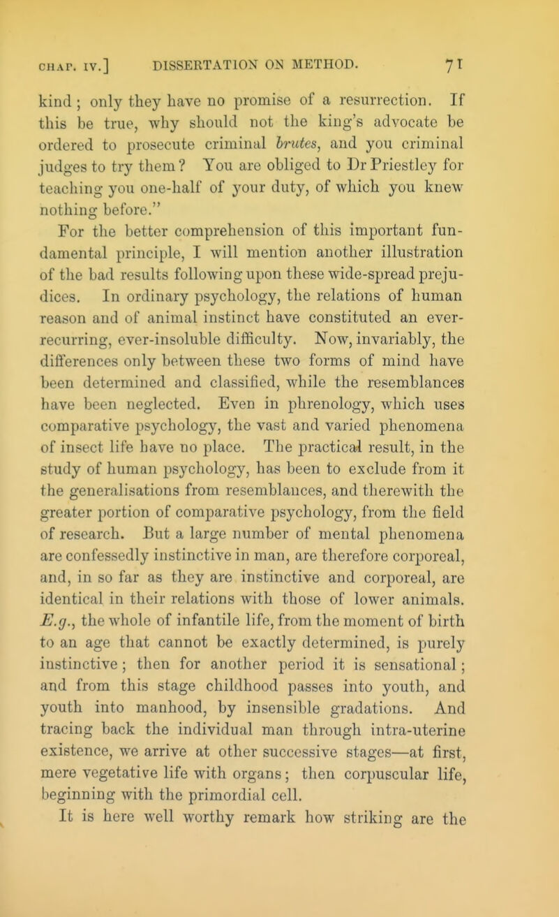 kind ; only they have no promise of a resurrection. If this be true, why should not the king's advocate be ordered to prosecute criminal brutes, and you criminal judges to try them? You are obliged to Dr Priestley for teaching you one-half of your duty, of which you knew nothing before. For the better comprehension of this important fun- damental principle, I will mention another illustration of the bad results following upon these wide-spread preju- dices. In ordinary psychology, the relations of human reason and of animal instinct have constituted an ever- recurring, ever-insoluble difficulty. Now, invariably, the differences only between these two forms of mind have been determined and classified, while the resemblances have been neglected. Even in phrenology, which uses comparative psychology, the vast and varied phenomena of insect life have no place. The practical result, in the study of human psychology, has been to exclude from it the generalisations from resemblances, and therewith the greater portion of comparative psychology, from the field of research. But a large number of mental phenomena are confessedly instinctive in man, are therefore corporeal, and, in so far as they are instinctive and corporeal, are identical in their relations with those of lower animals. E.g., the whole of infantile life, from the moment of birth to an age that cannot be exactly determined, is purely instinctive; then for another period it is sensational; and from this stage childhood passes into youth, and youth into manhood, by insensible gradations. And tracing back the individual man through intra-uterine existence, we arrive at other successive stages—at first, mere vegetative life with organs; then corpuscular life, beginning with the primordial cell. It is here well worthy remark how striking are the
