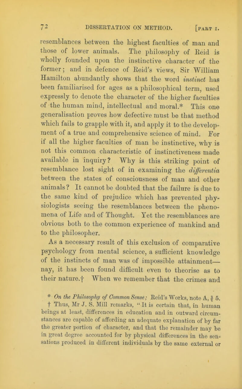 resemblances between the highest faculties of man and those of lower animals. The philosophy of Eeid is wholly founded upon the instinctive character of the former; and in defence of Eeid's views, Sir William Hamilton abundantly shows that the word instinct has been familiarised for ages as a philosophical term, used expressly to denote the character of the higher faculties of the human mind, intellectual and moral* This one generalisation proves how defective must be that method which fails to grapple with it, and apply it to the develop- ment of a true and comprehensive science of mind. For if all the higher faculties of man be instinctive, why is not this common characteristic of instinctiveness made available in inquiry? Why is this striking point of resemblance lost sight of in examining the differentia between the states of consciousness of man and other animals ? It cannot be doubted that the failure is due to the same kind of prejudice which has prevented phy- siologists seeing the resemblances between the pheno- mena of Life and of Thought. Yet the resemblances are obvious both to the common experience of mankind and to the philosopher. As a necessary result of this exclusion of comparative psychology from mental science, a sufficient knowledge of the instincts of man was of impossible attainment— nay, it has been found difficult even to theorise as to their nature.f When we remember that the crimes and * On the Philosophy of Common Sense; Reid's Works?, note A, \ 5. f Thus, Mr J. S. Mill remarks,  It is certain that, in human beings at least, differences in education and in outward circum- stances are capable of affording an adequate explanation of by far the greater portion of character, and that the remainder may be in great degree accounted for by physical differences in the sen- sations produced in different individuals by the same external or
